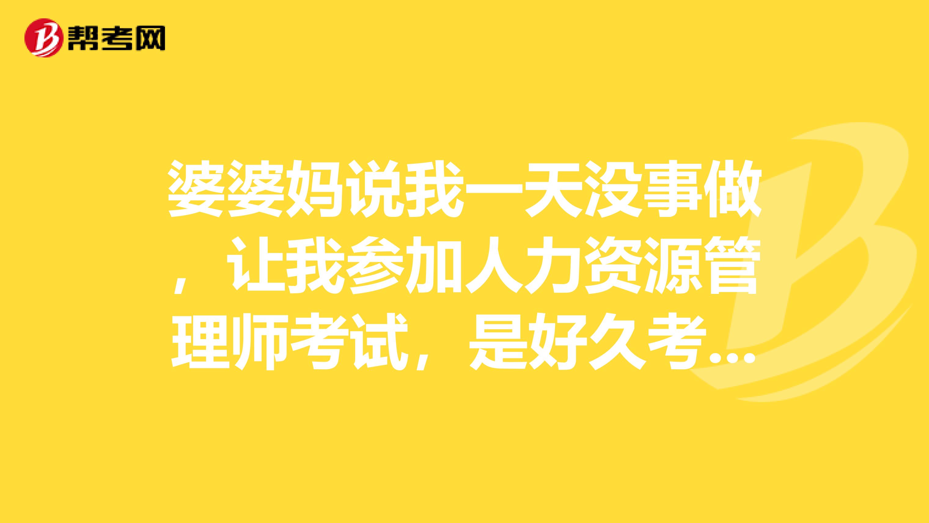 婆婆妈说我一天没事做，让我参加人力资源管理师考试，是好久考嘛？