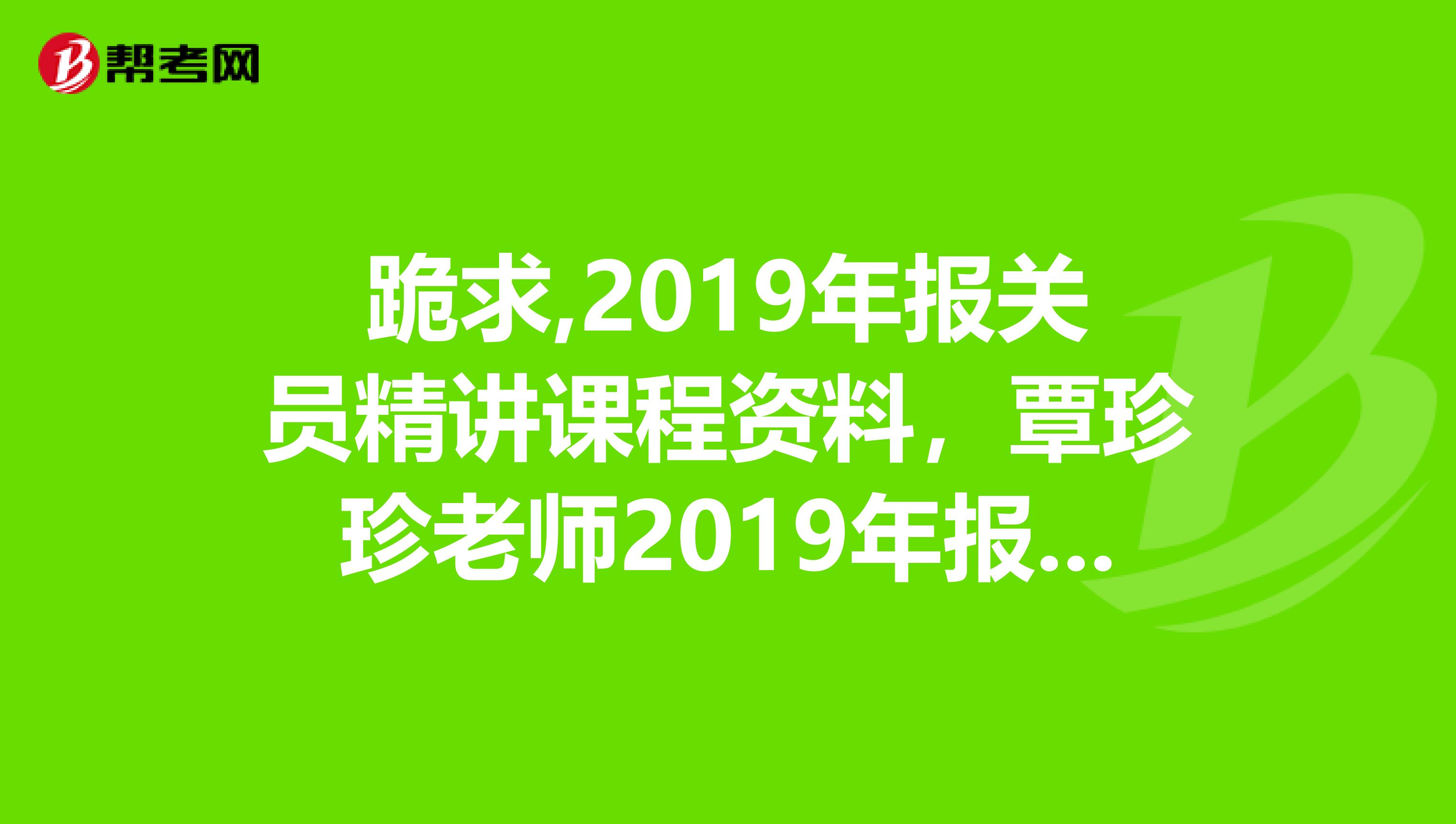 跪求,2019年报关员精讲课程资料，覃珍珍老师2019年报关员精讲班完整视频音频讲义。收费勿扰