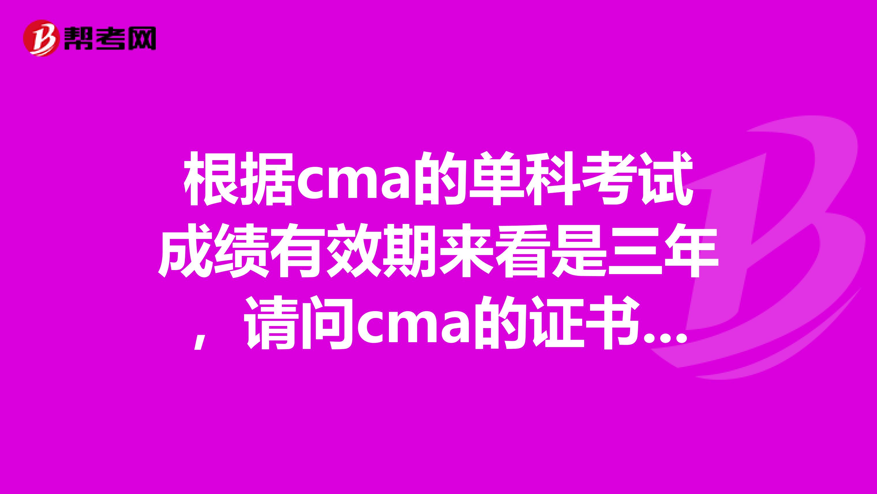 根据cma的单科考试成绩有效期来看是三年，请问cma的证书有效期是多少年？