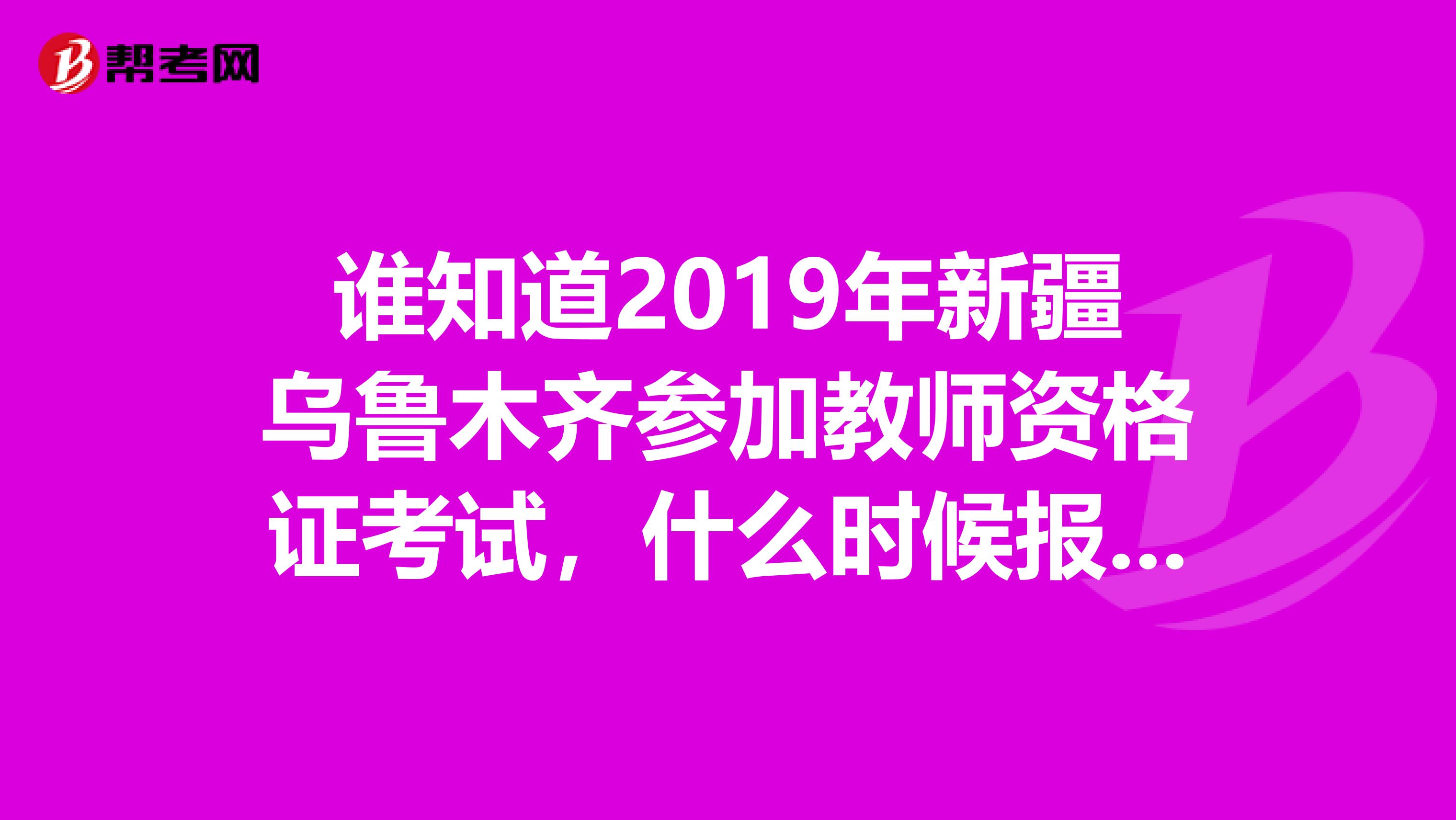 谁知道2019年新疆乌鲁木齐参加教师资格证考试，什么时候报名，什么时候考试啊？？急急急