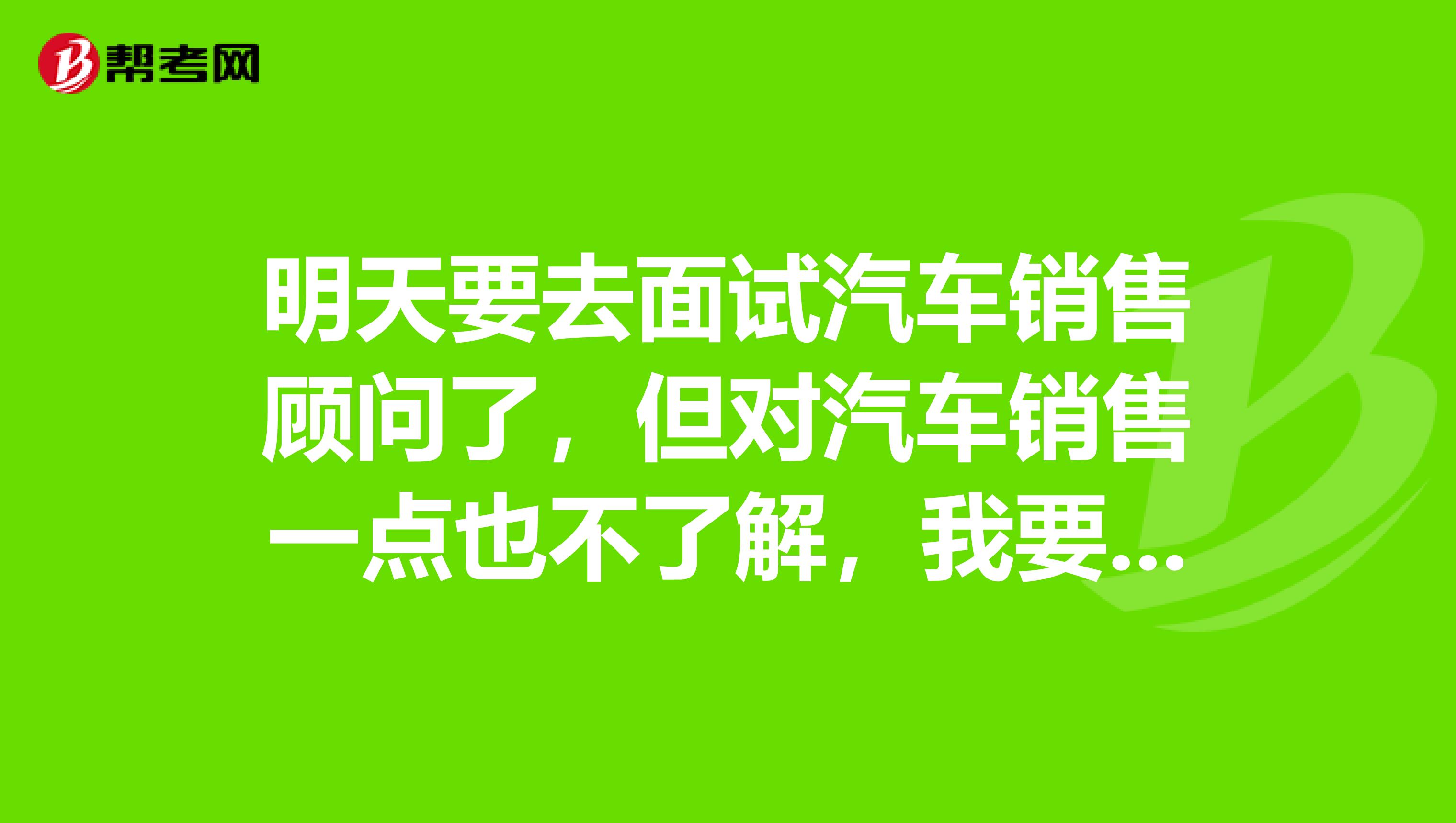 明天要去面试汽车销售顾问了，但对汽车销售一点也不了解，我要怎么准备一下呀