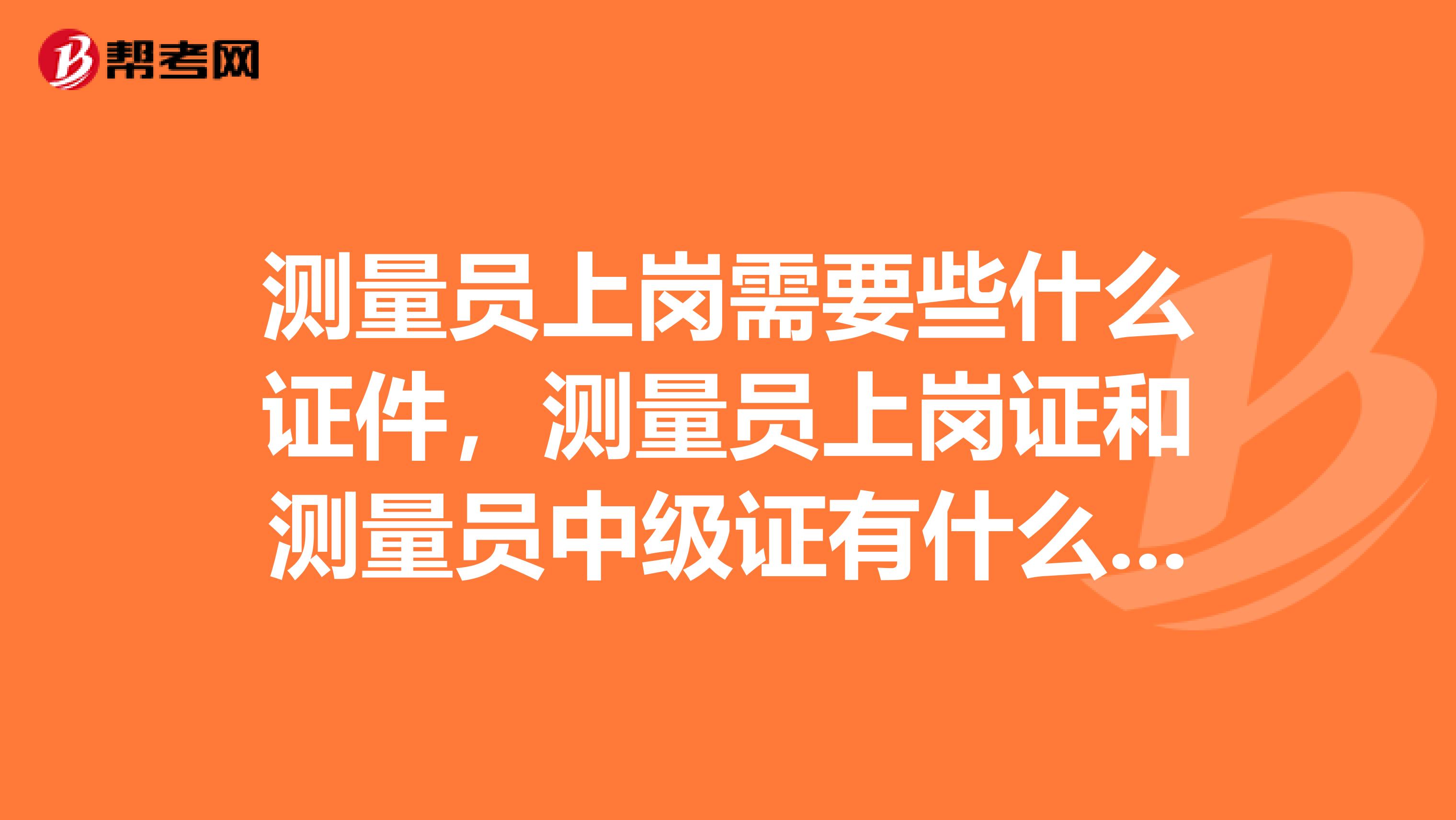 测量员上岗需要些什么证件，测量员上岗证和测量员中级证有什么不同？考取测量员中级证需要什么条件，在哪里才能考取？谢谢