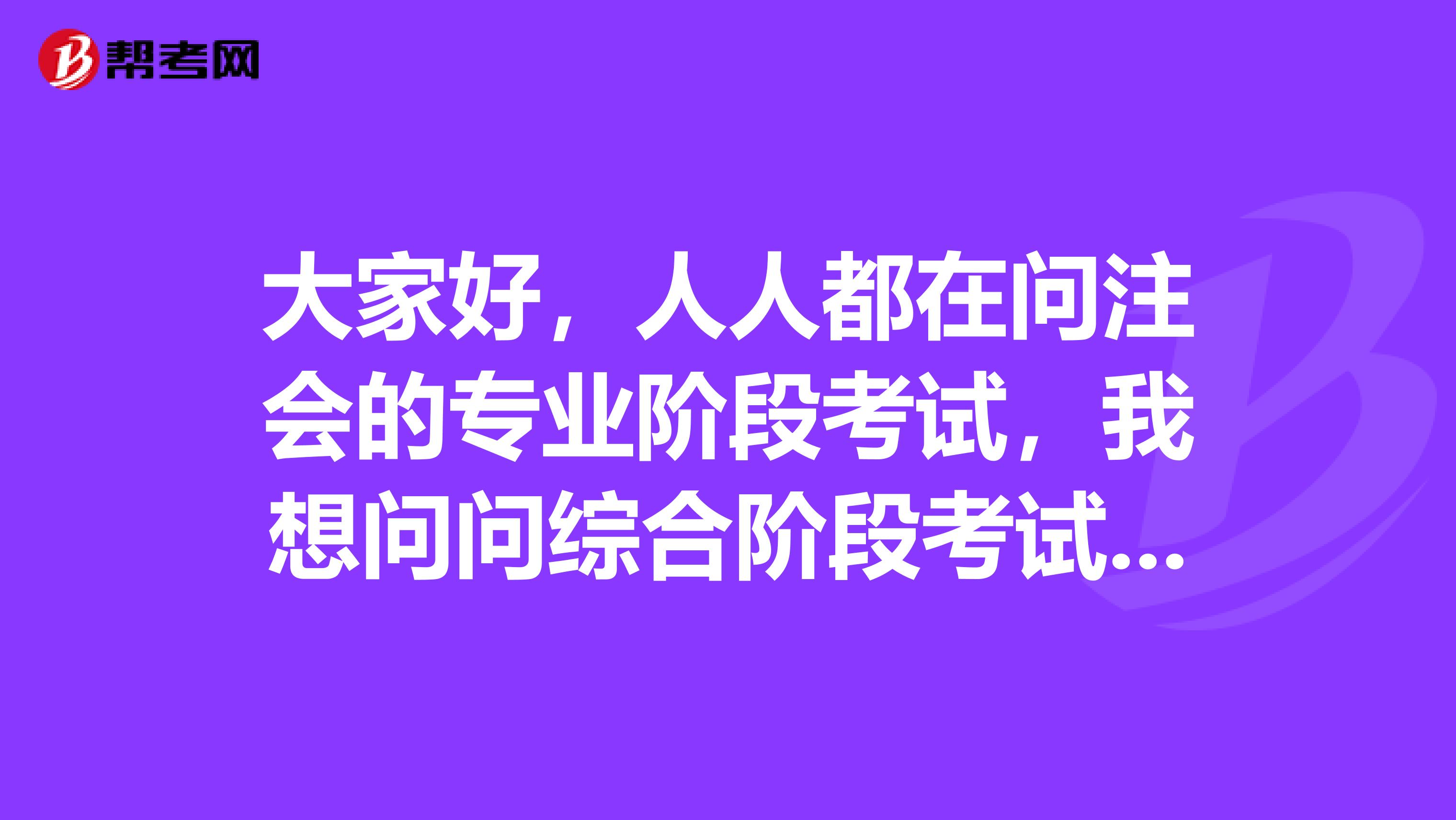 大家好,人人都在问注会的专业阶段考试,我想问问综合阶段考试的是怎么样的呢?