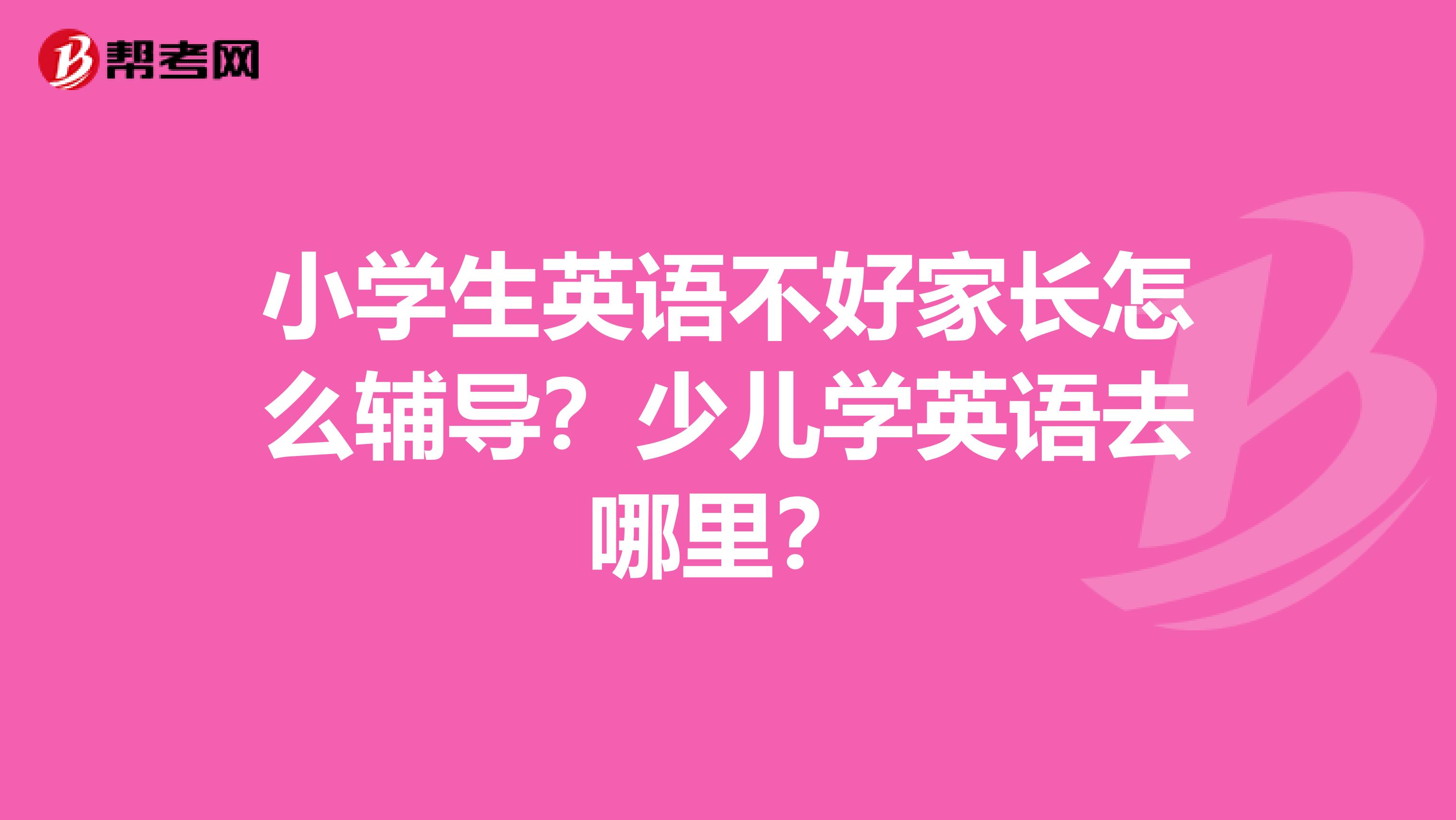 小学生英语不好家长怎么辅导？少儿学英语去哪里？