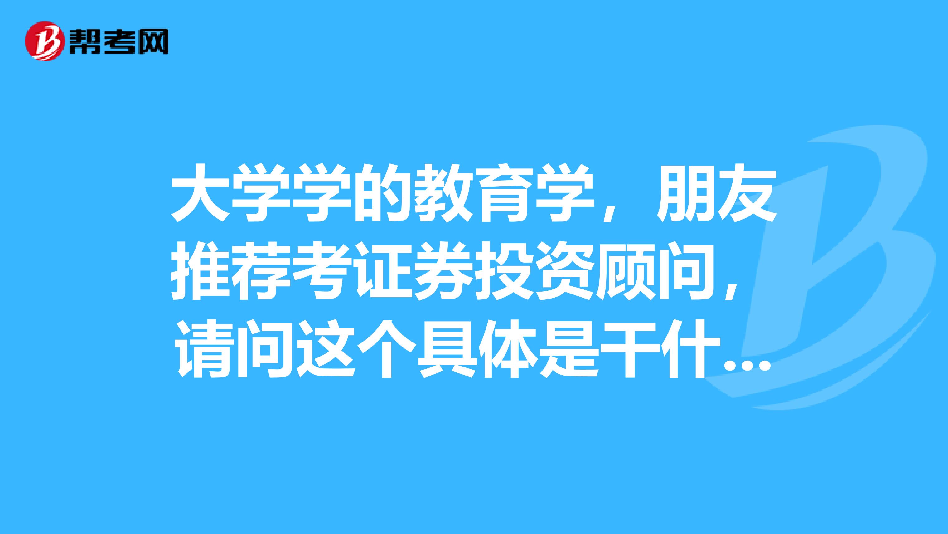 大学学的教育学,朋友推荐考证券投资顾问,请问这个具体是干什么的?