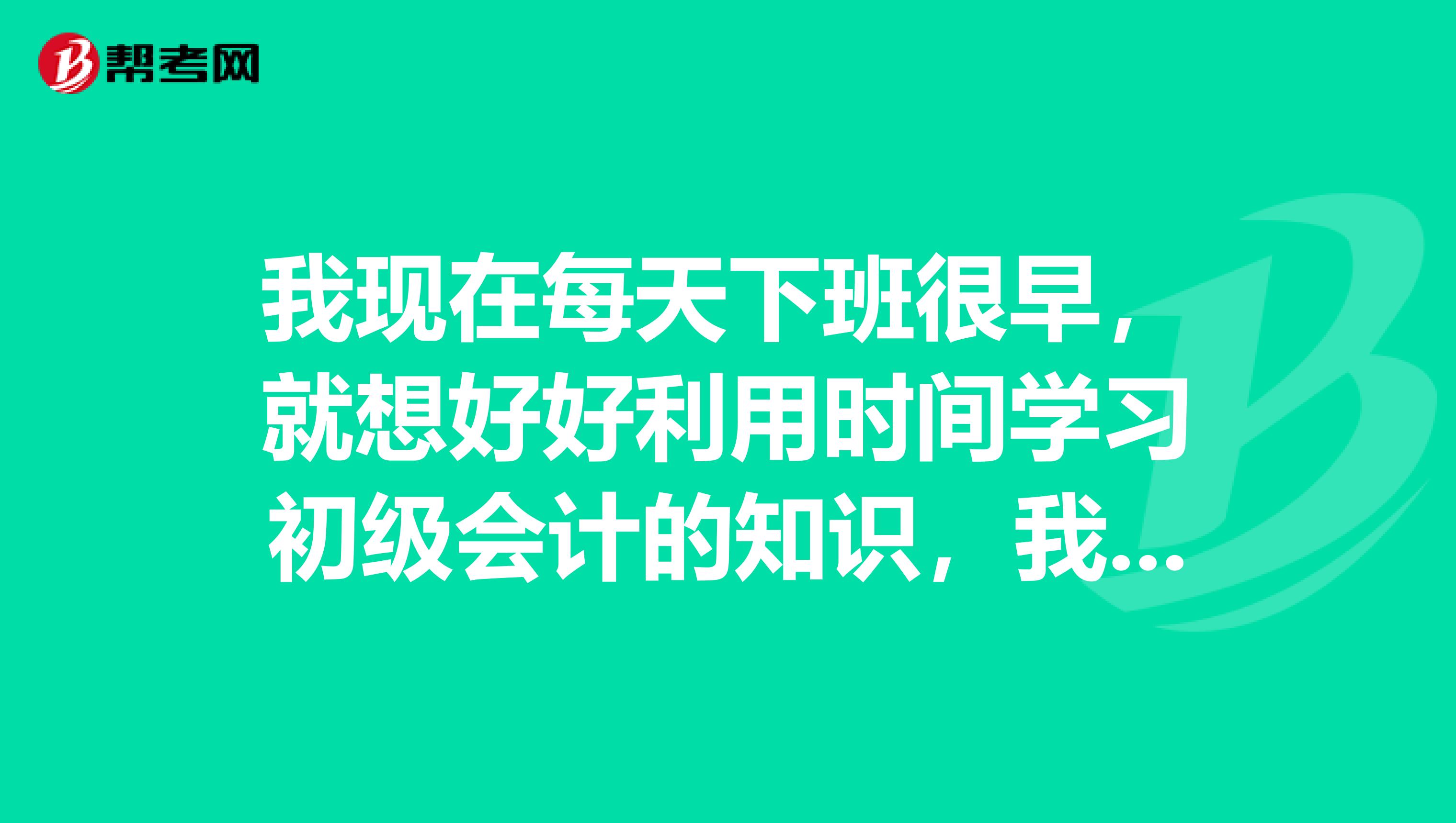 我现在每天下班很早，就想好好利用时间学习初级会计的知识，我需要学习方法，大家有吗？