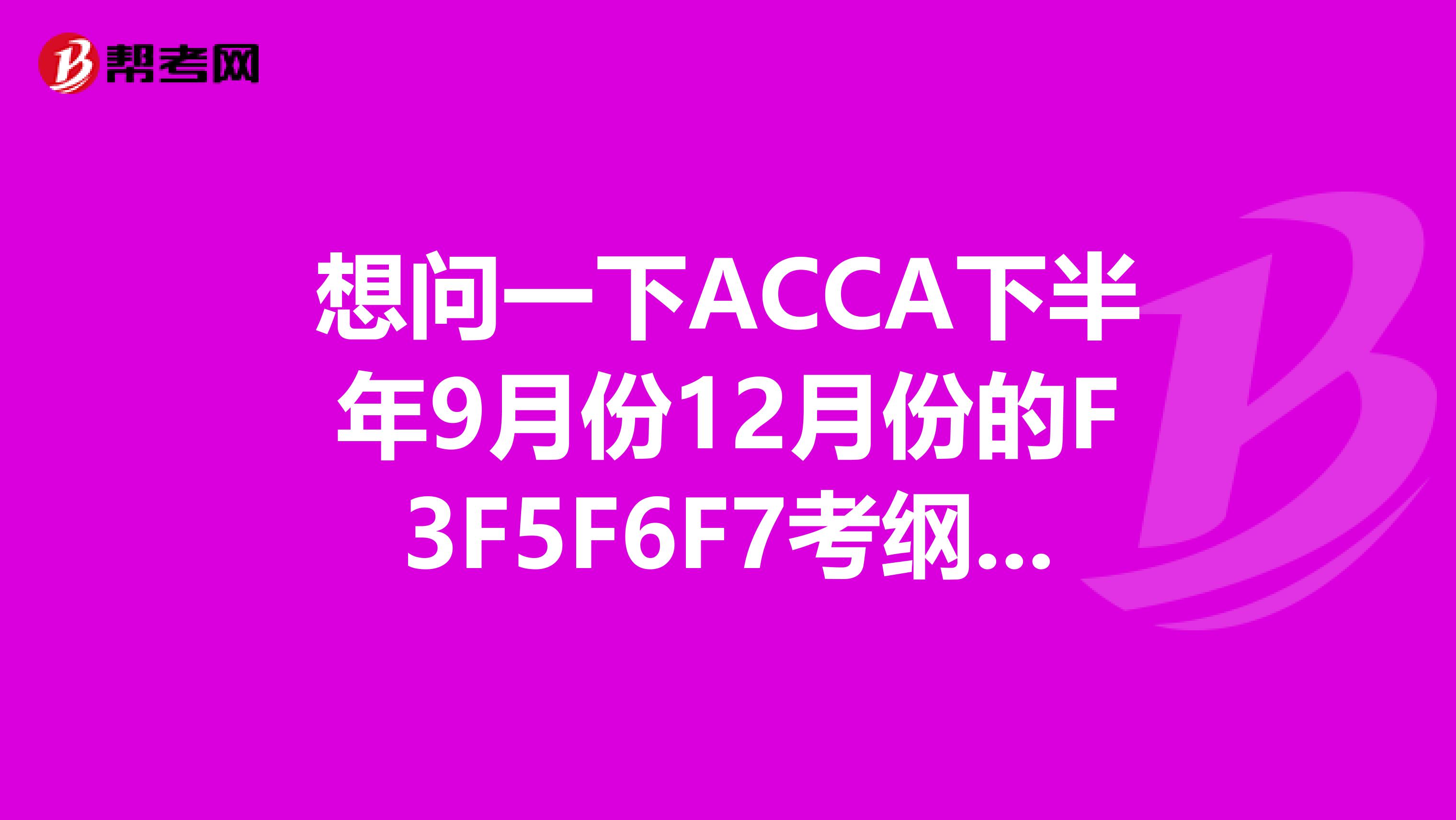 想问一下ACCA下半年9月份12月份的F3F5F6F7考纲变化