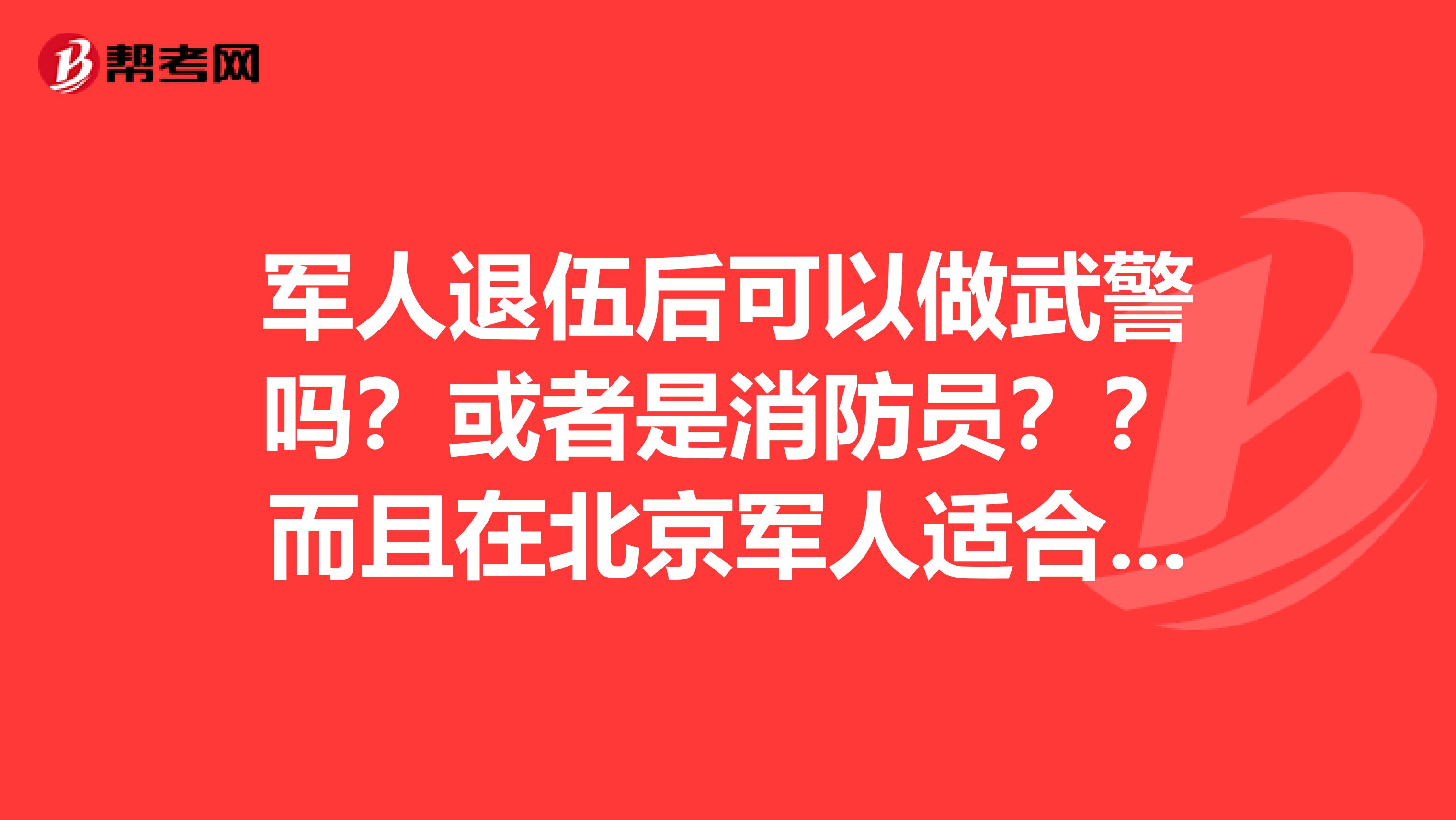 军人退伍后可以做武警吗?或者是消防员??而且在北京军人适合什么样的工作?如果您是军人帮忙解决
