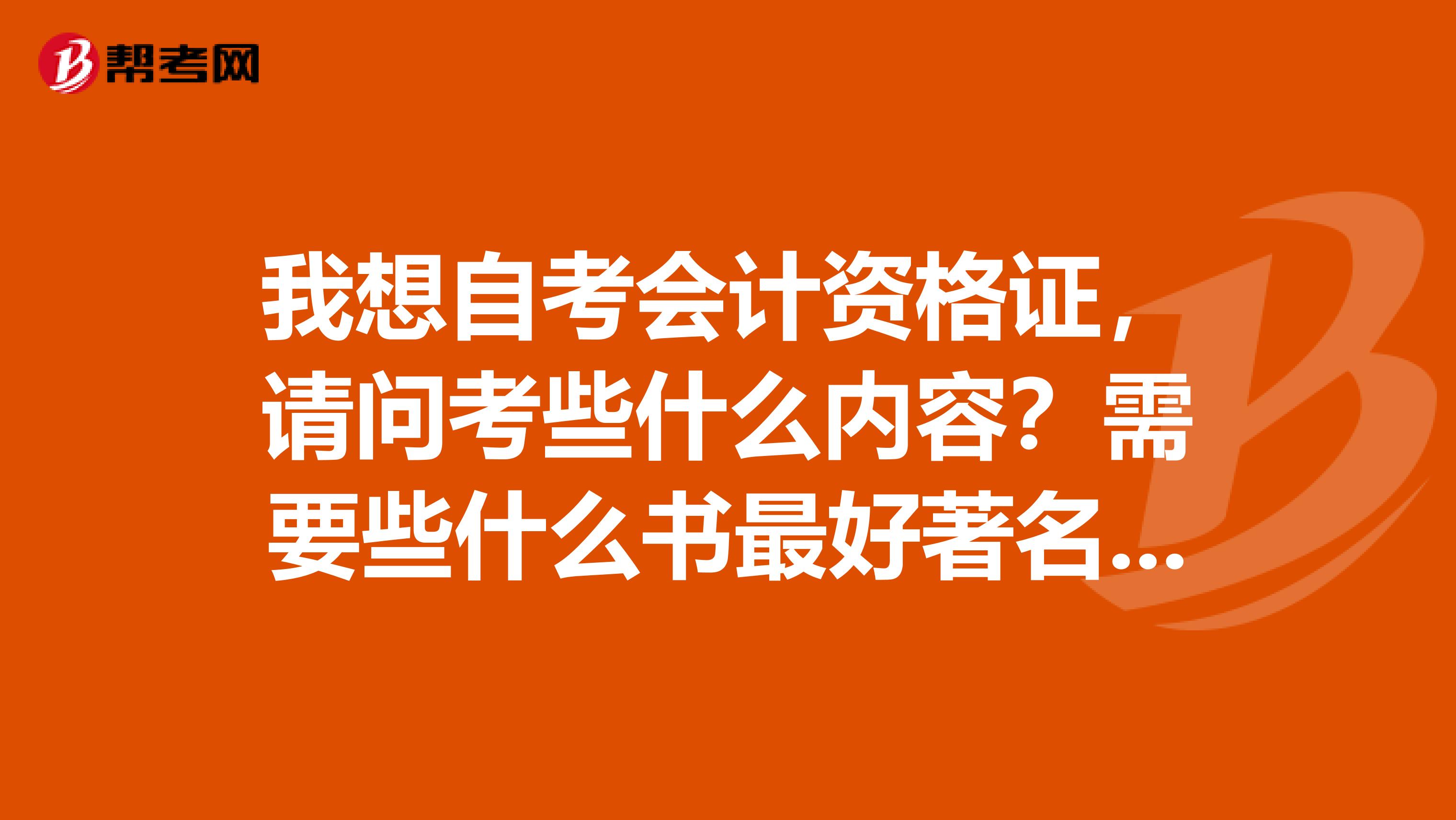 我想自考会计资格证，请问考些什么内容？需要些什么书最好著名谁写的，哪一版