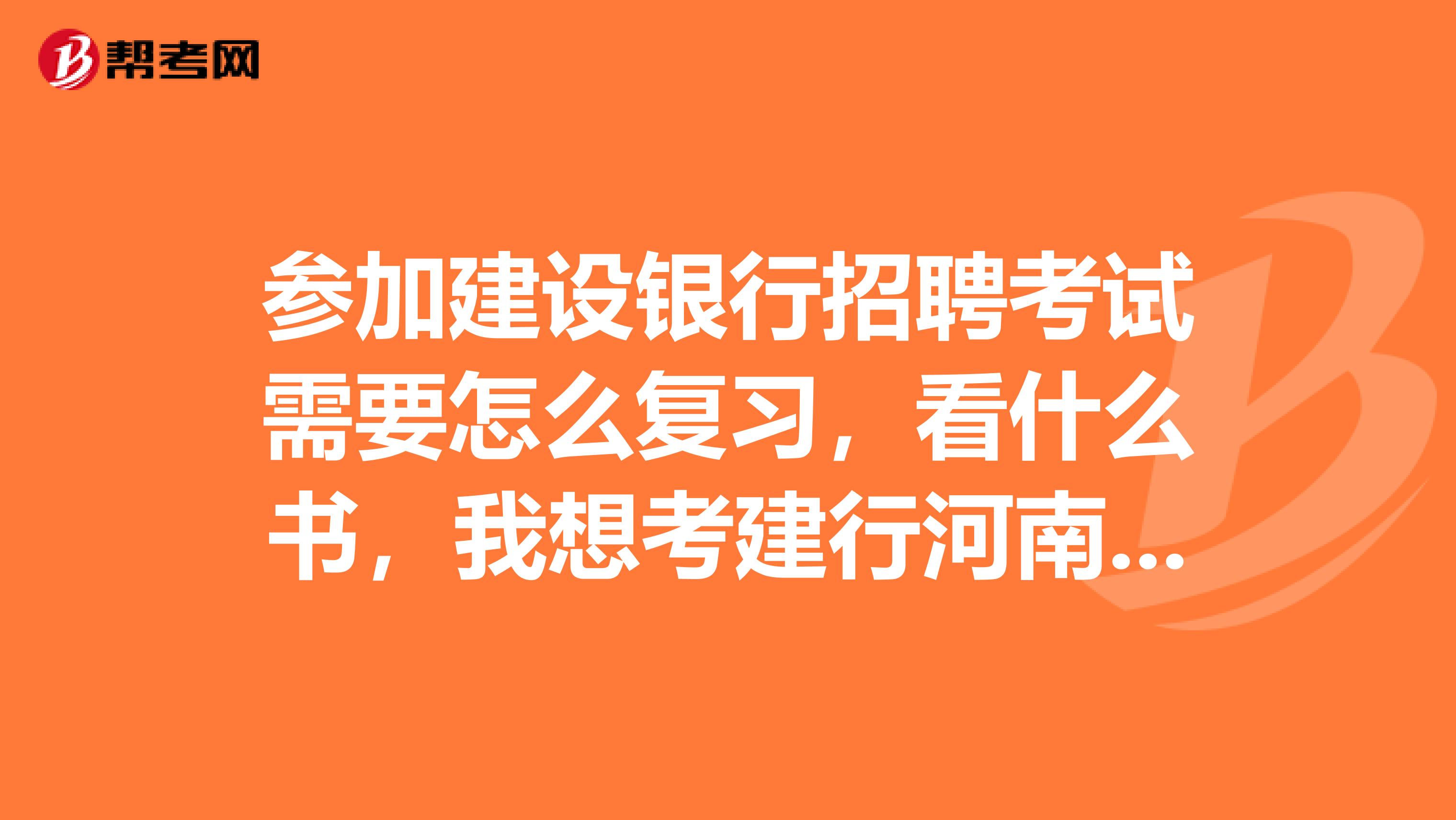 参加建设银行招聘考试需要怎么复习，看什么书，我想考建行河南省分行的招聘考试谢谢有关经验人士知道的