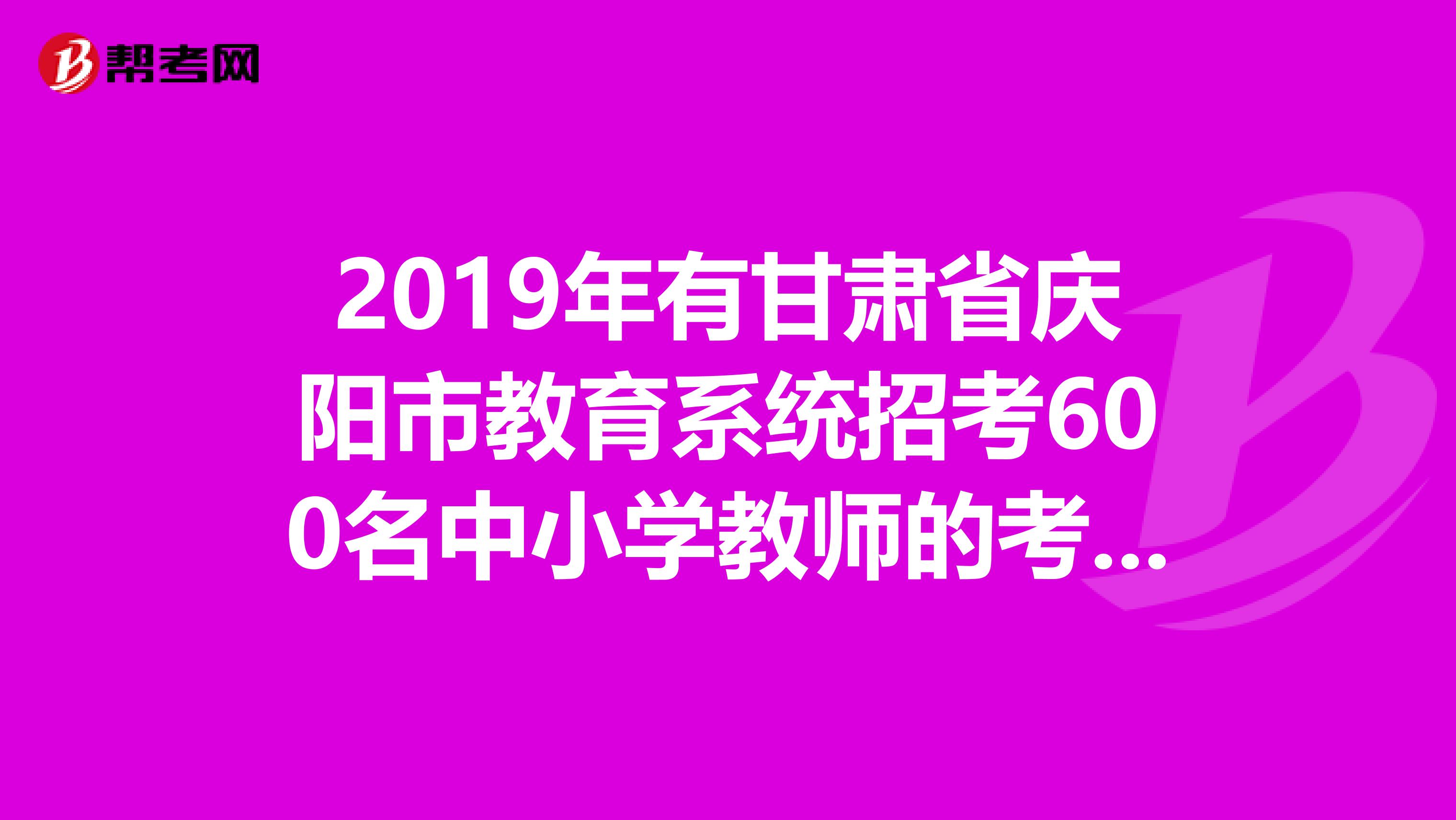 2019年有甘肃省庆阳市教育系统招考600名中小学教师的考试吗