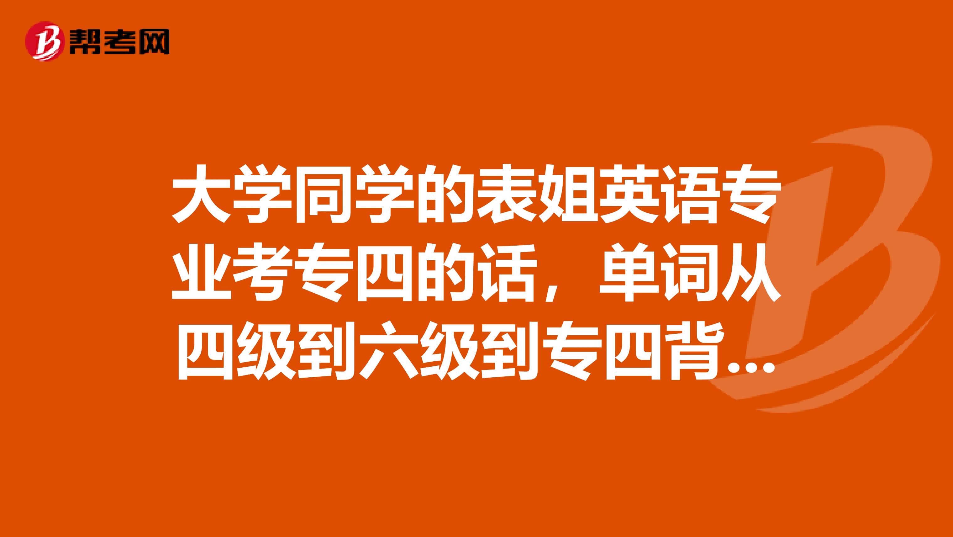 大学同学的表姐英语专业考专四的话，单词从四级到六级到专四背着好，还是直接背专四单词好啊？