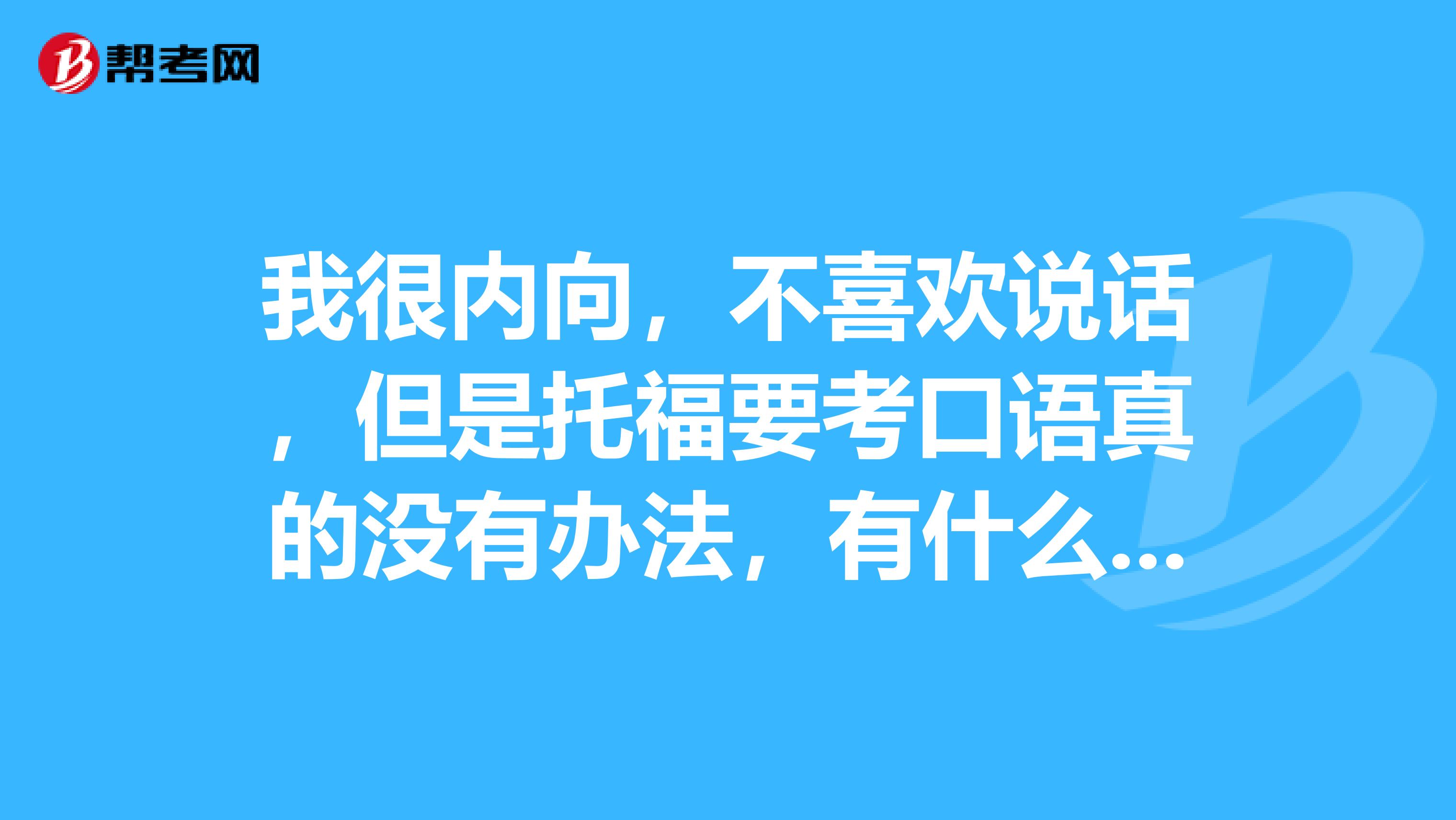 我很内向,不喜欢说话,但是托福要考口语真的没有办法,有什么提升口语的技巧吗?
