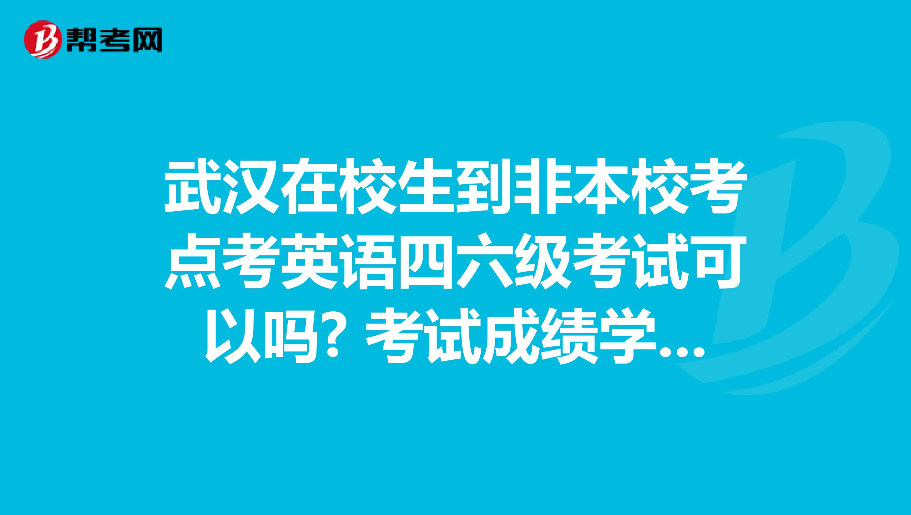 武汉在校生到非本校考点考英语四六级考试可以吗? 考试成绩学校承认吗？》 求高手解疑，谢谢