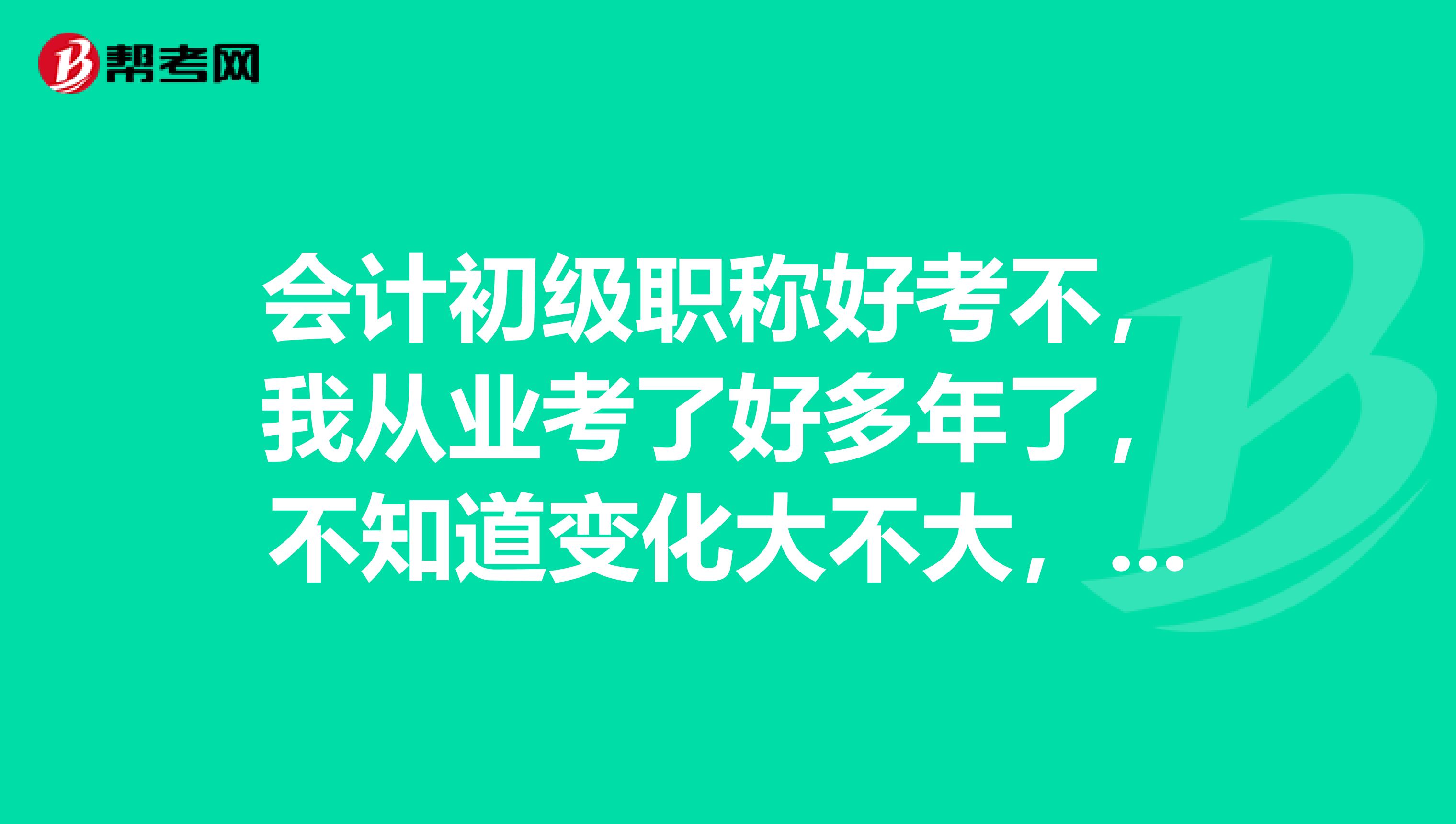 会计初级职称好考不，我从业考了好多年了，不知道变化大不大，初级现在难不难