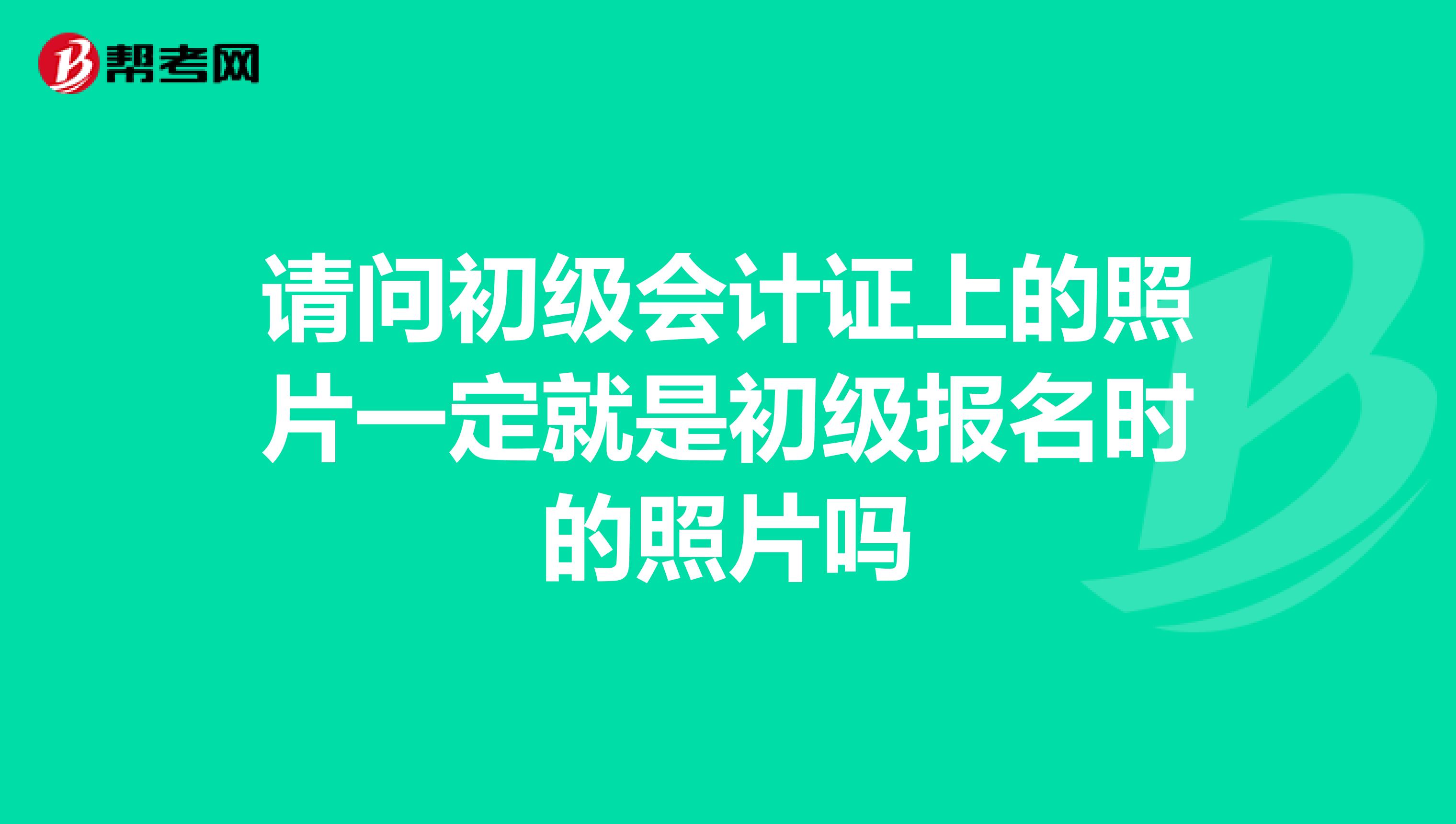 请问初级会计证上的照片一定就是初级报名时的照片吗