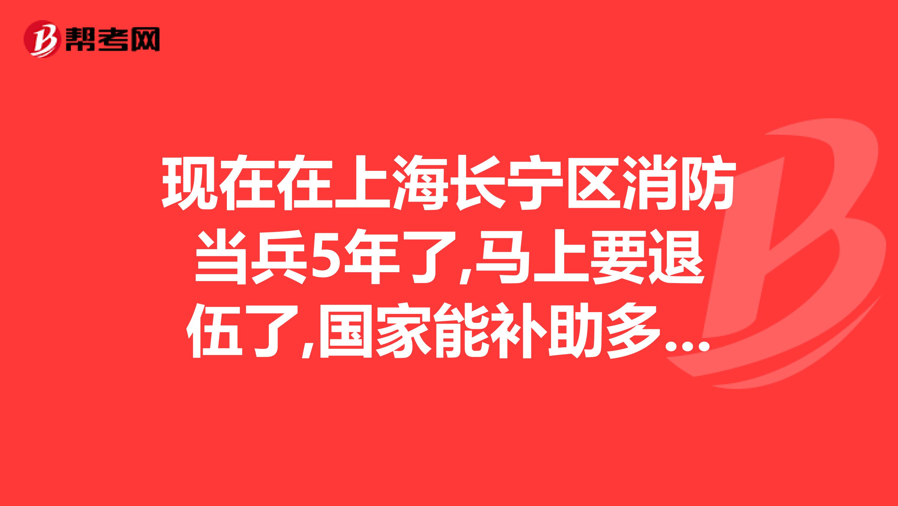 现在在上海长宁区消防当兵5年了,马上要退伍了,国家能补助多少啊安徽户口