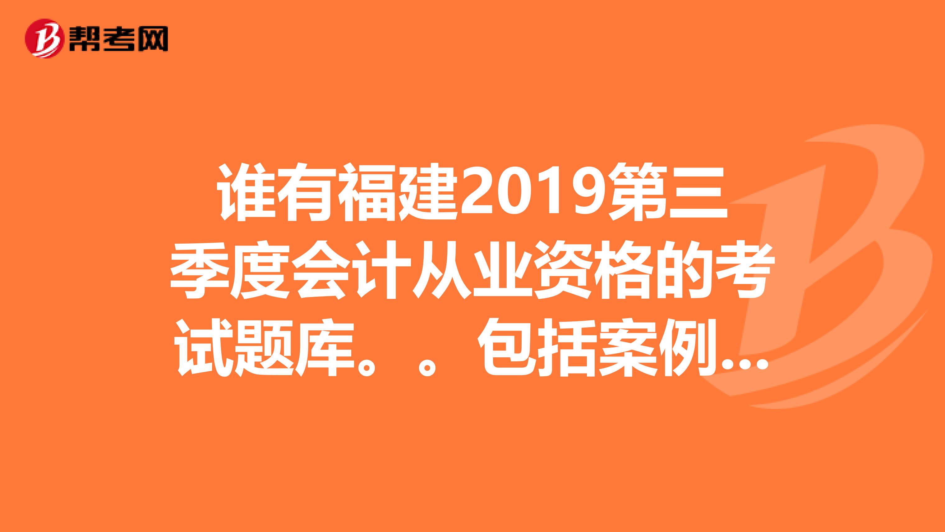 谁有福建2019第三季度会计从业资格的考试题库。。包括案例分析。。