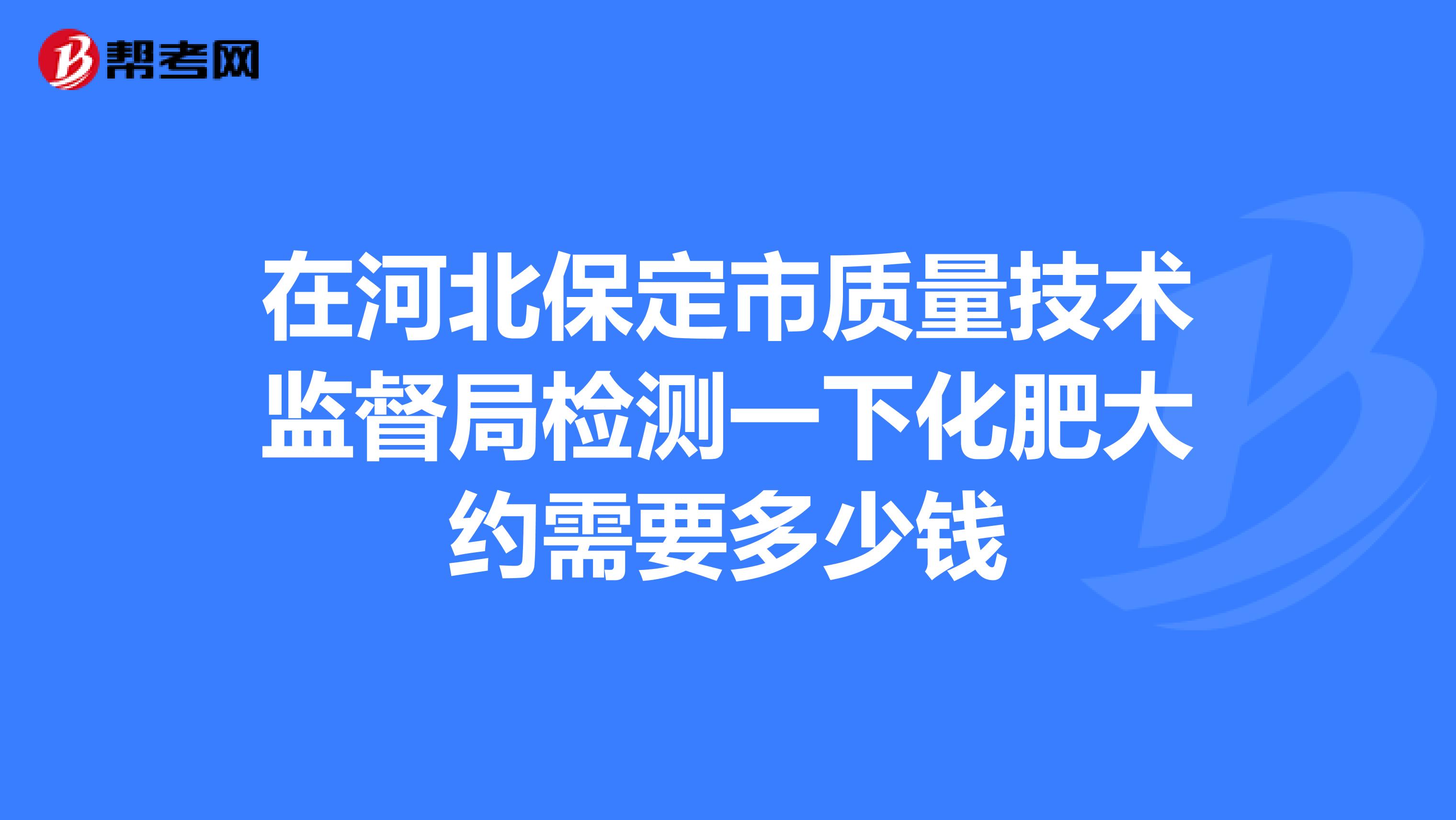 在河北保定市质量技术监督局检测一下化肥大约需要多少钱