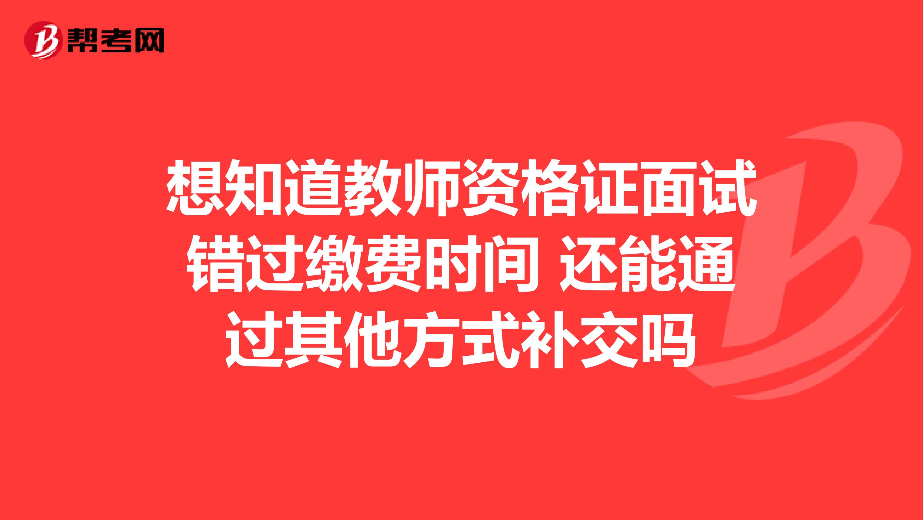 想知道教师资格证面试错过缴费时间 还能通过其他方式补交吗