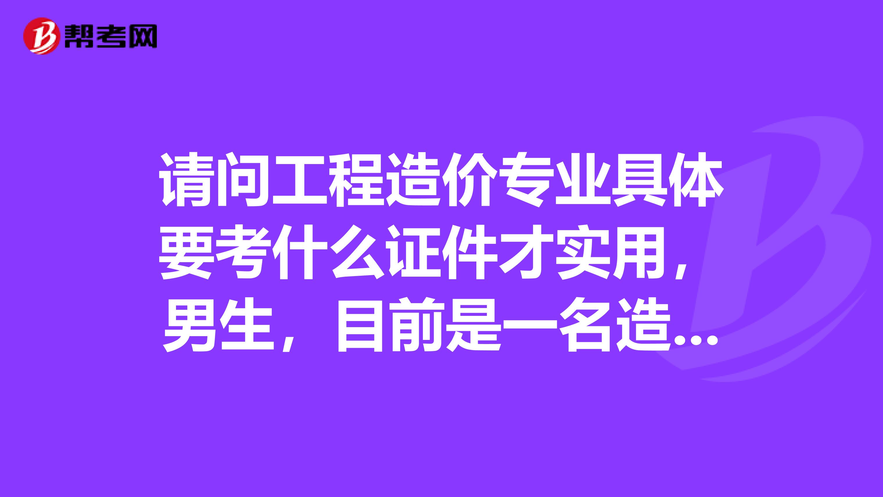 请问工程造价专业具体要考什么证件才实用,男生,目前是一名造价工程专业的在校大学生,比较迷茫