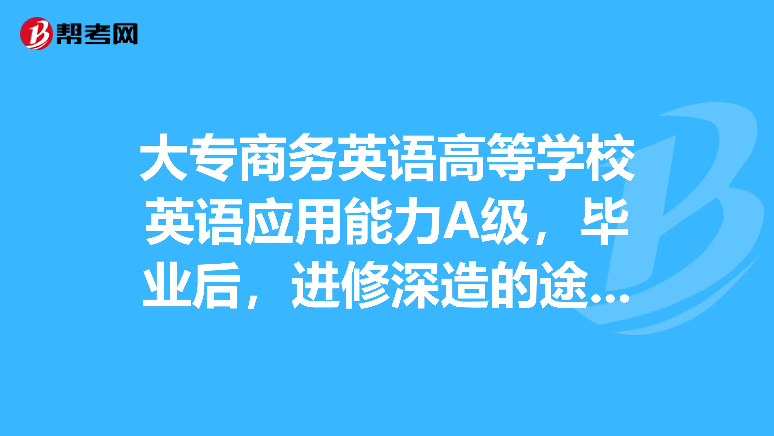 大专商务英语高等学校英语应用能力A级,毕业后,进修深造的途径有多少?另外,能否考取本科?