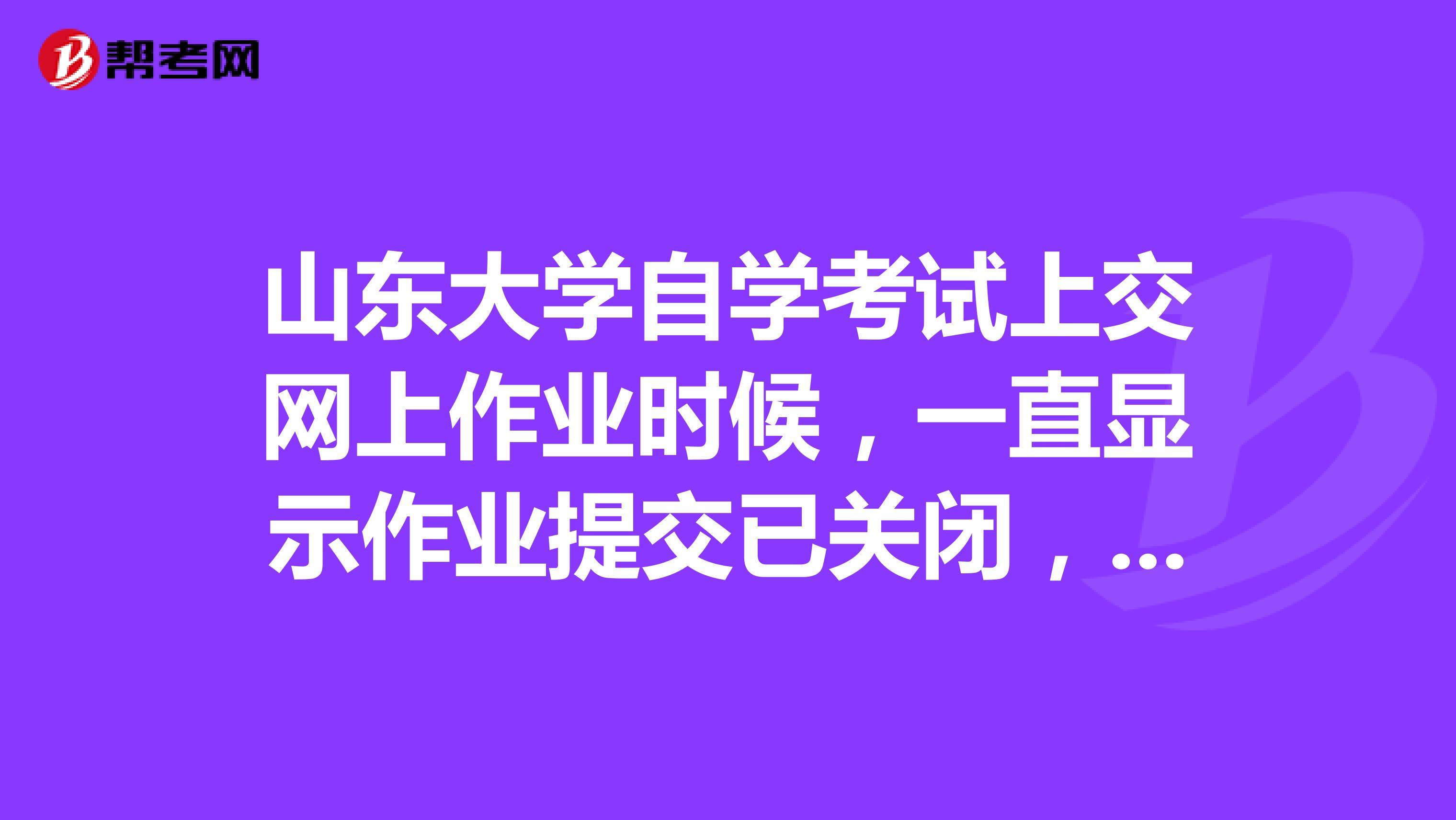 山东大学自学考试上交网上作业时候，一直显示作业提交已关闭，是什么状况啊？