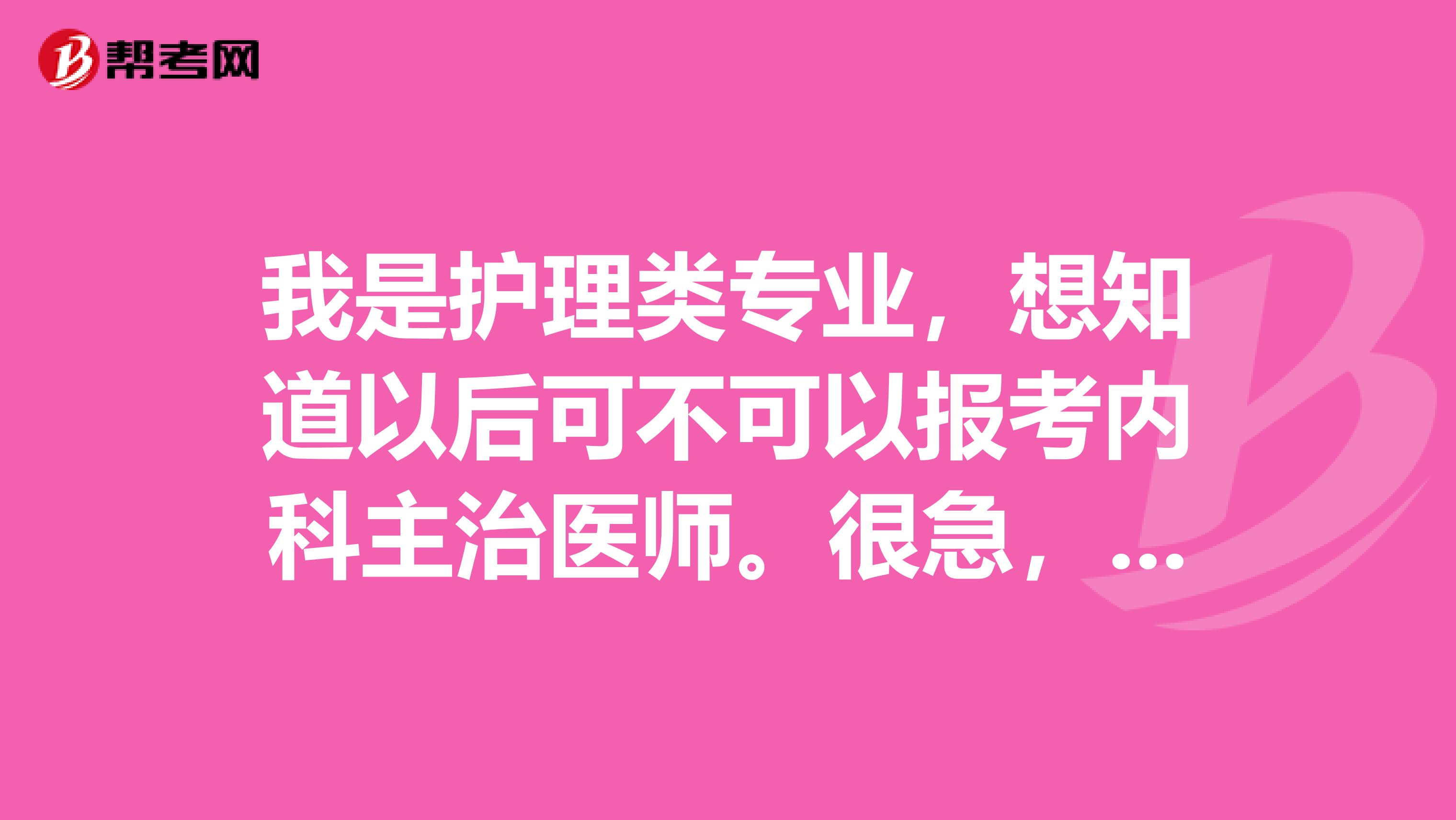 我是护理类专业,想知道以后可不可以报考内科主治医师。很急,如果知道请告诉我哦。。。万分感谢