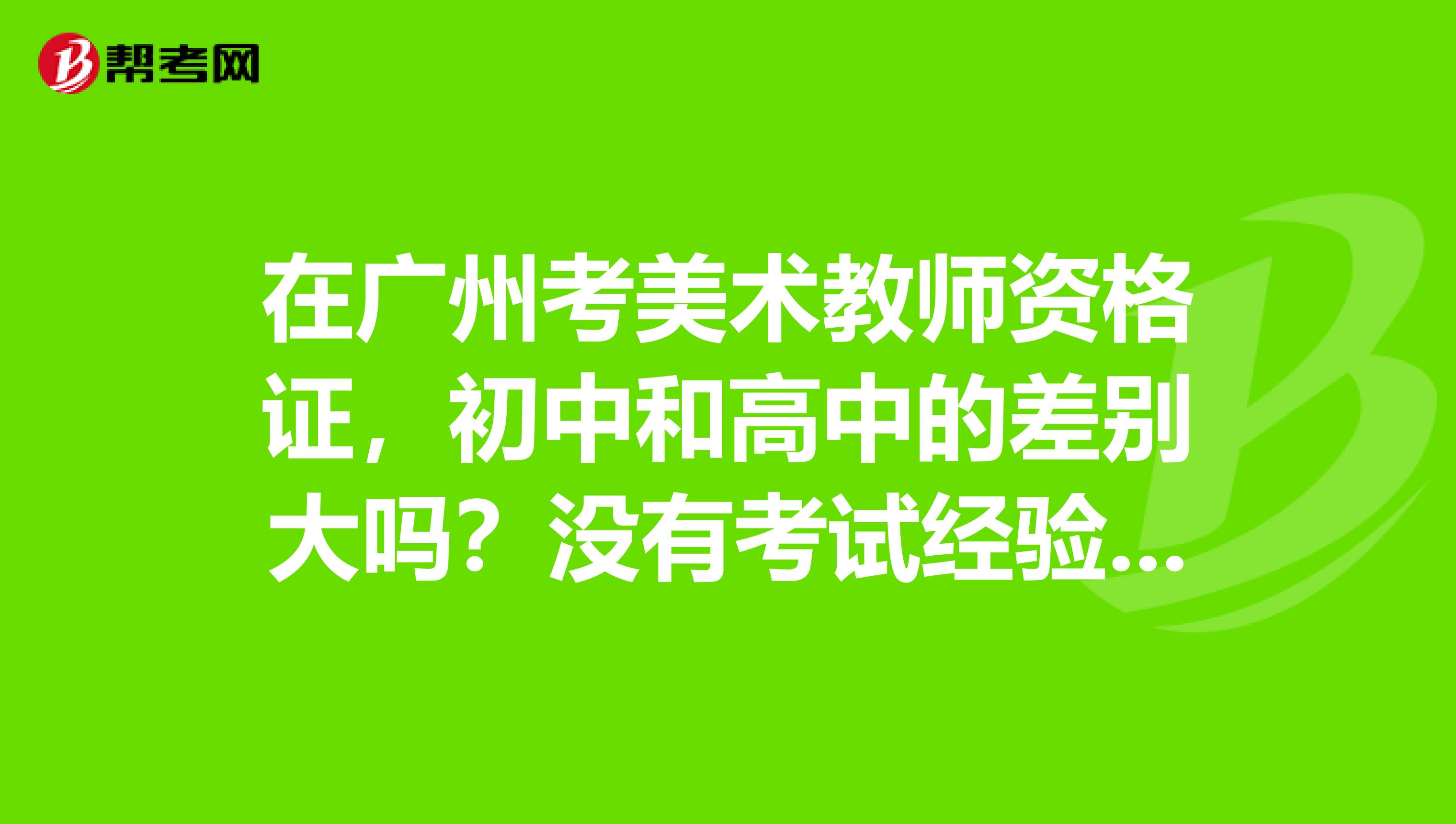 在广州考美术教师资格证,初中和高中的差别大吗?没有考试经验建议直接考高中美术教师资格证么?