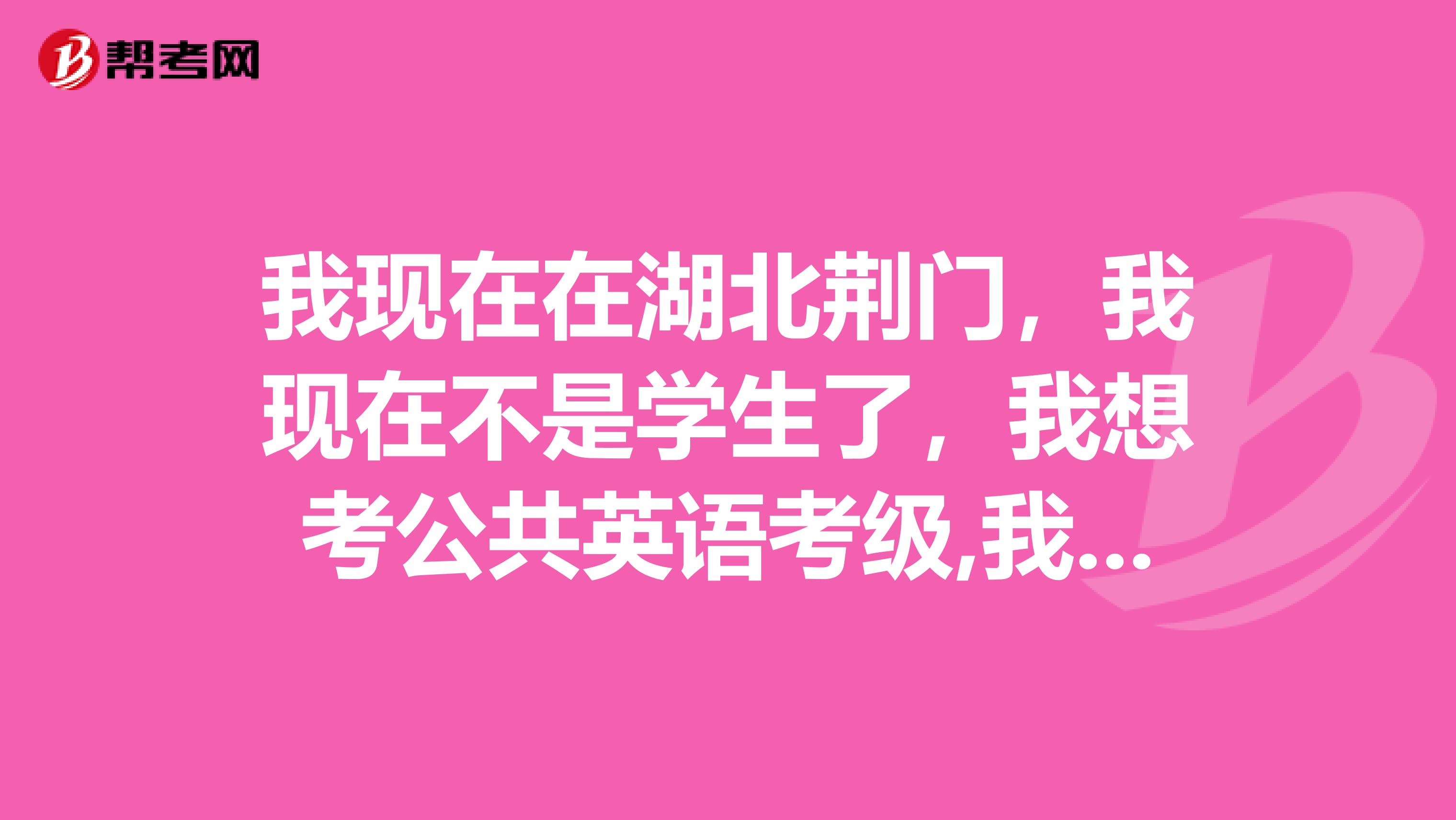 我现在在湖北荆门,我现在不是学生了,我想考公共英语考级,我因给在哪报考