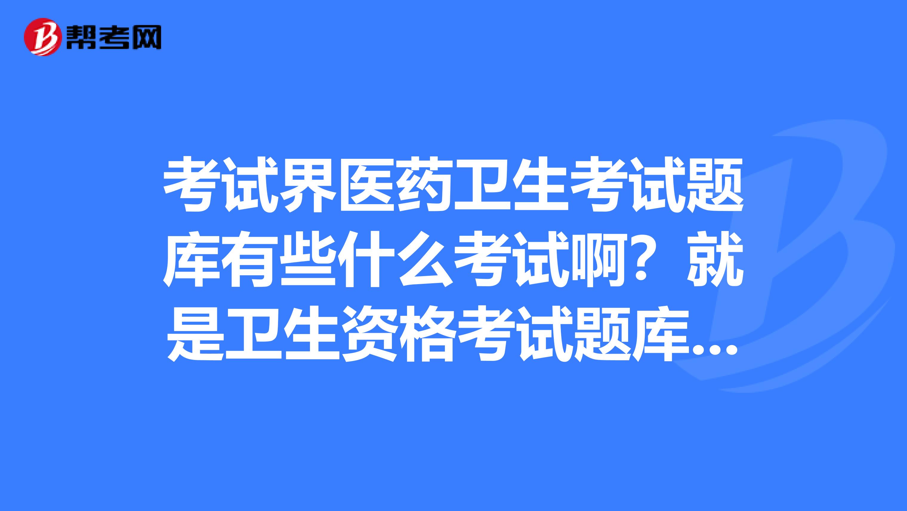 考试界医药卫生考试题库有些什么考试啊?就是卫生资格考试题库吗?