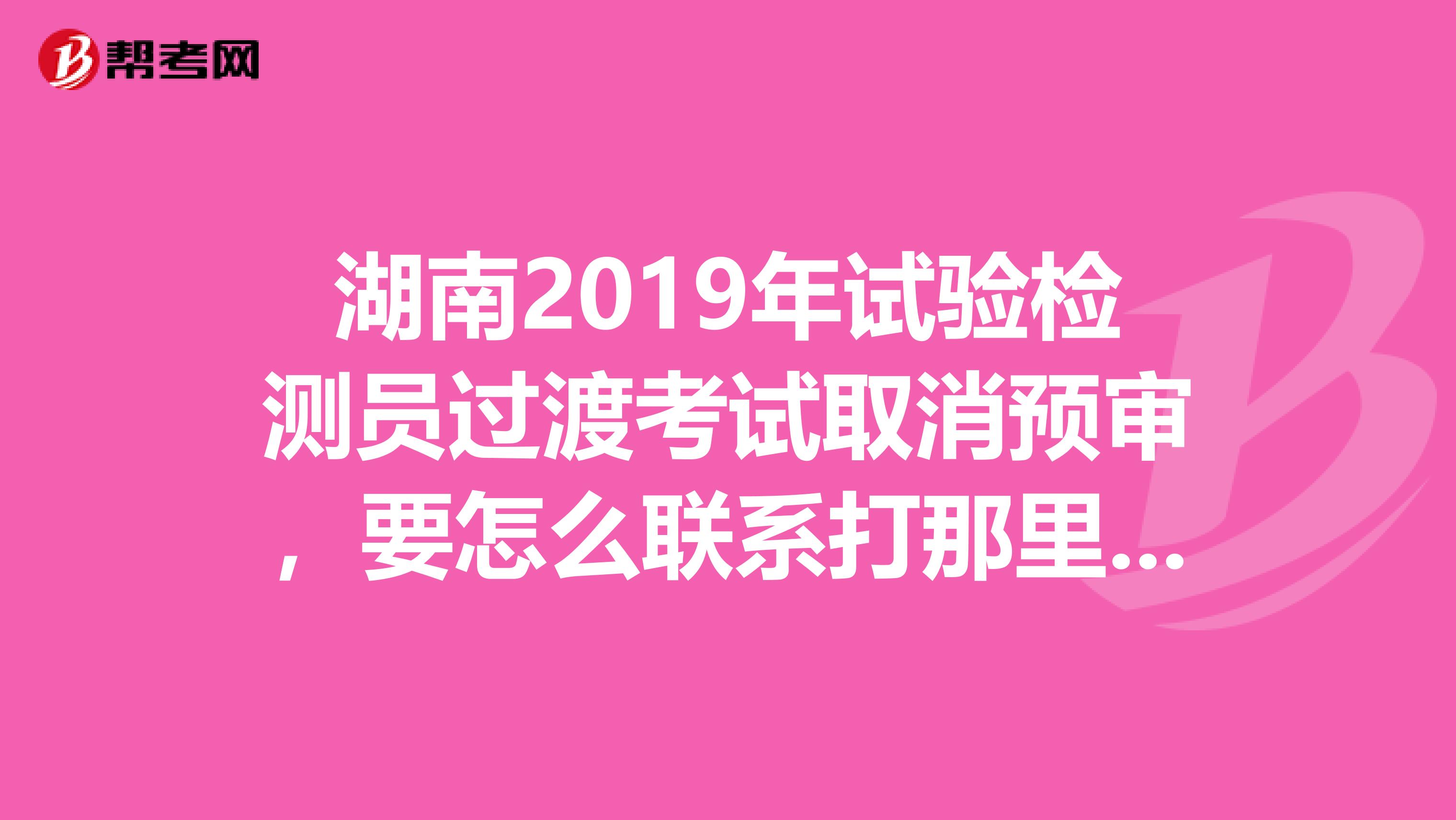 湖南2019年试验检测员过渡考试取消预审，要怎么联系打那里的电话，谁知道电话号码麻烦说下