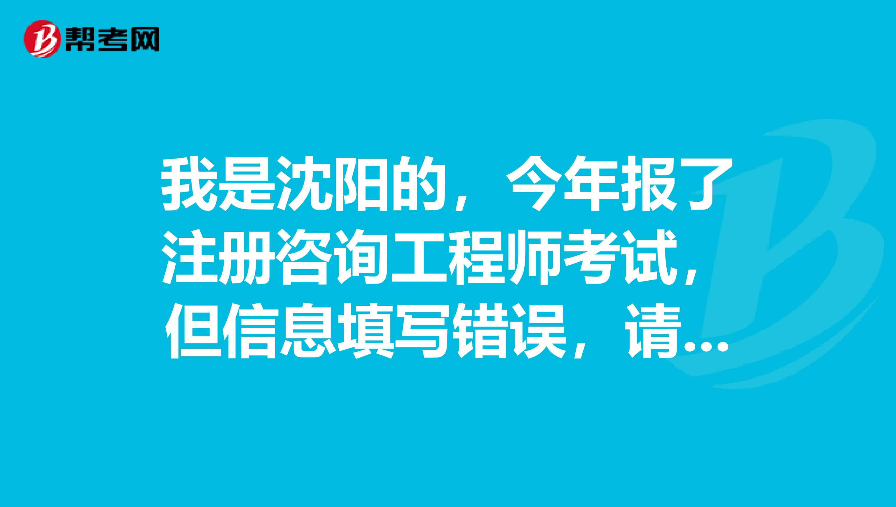 我是沈阳的,今年报了注册咨询工程师考试,但信息填写错误,请问可以修改吗?