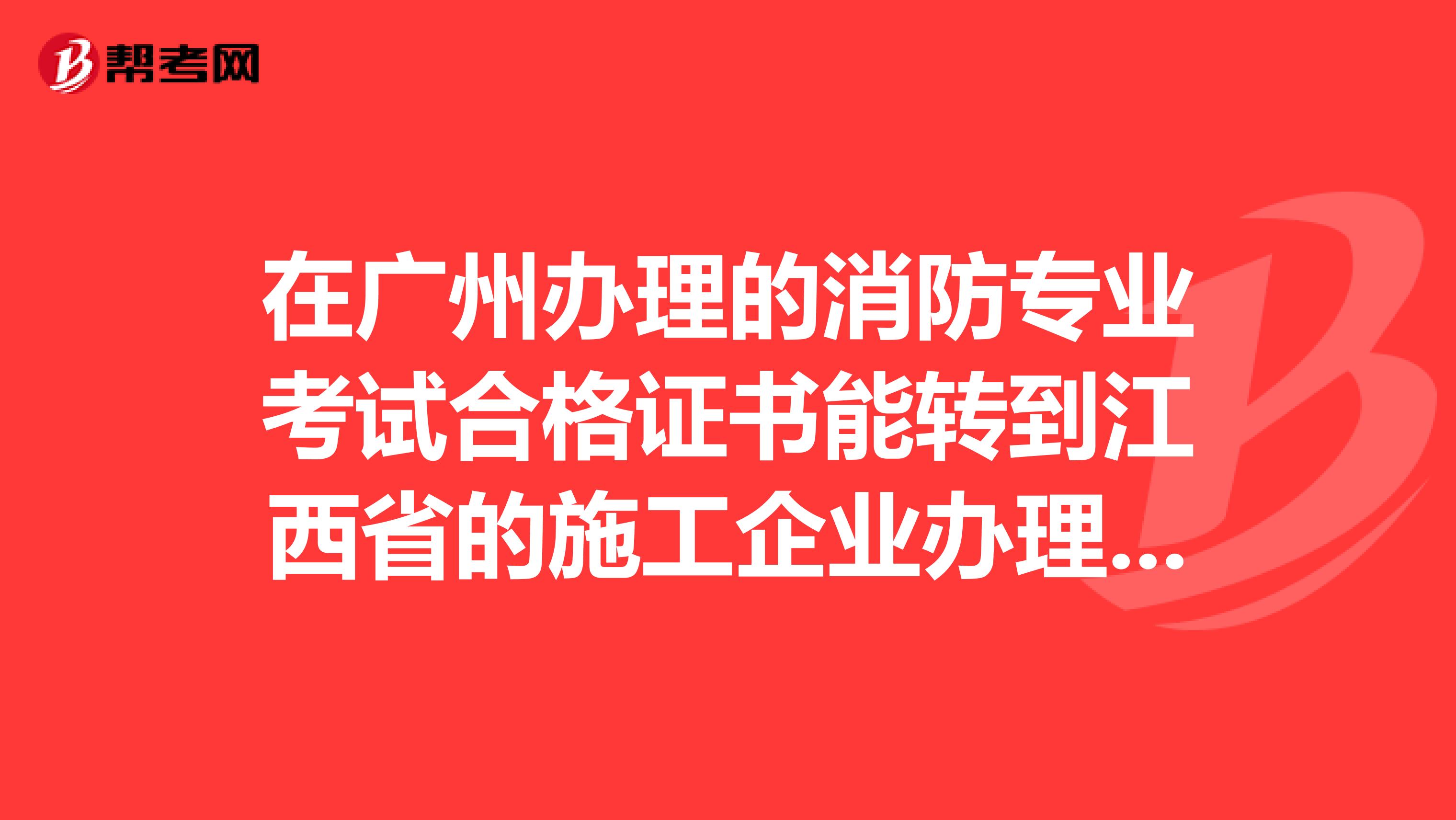 在广州办理的消防专业考试合格证书能转到江西省的施工企业办理增项消防资质用吗