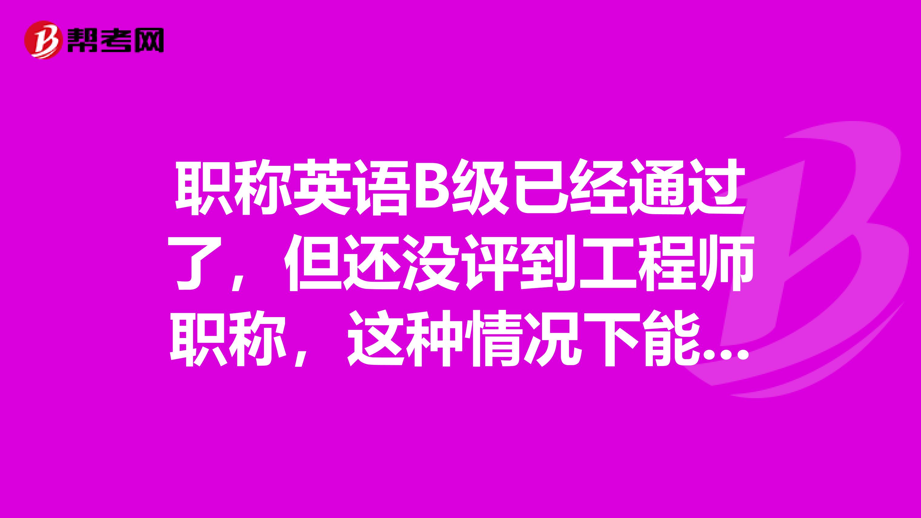 职称英语B级已经通过了，但还没评到工程师职称，这种情况下能报考职称英语A级吗？