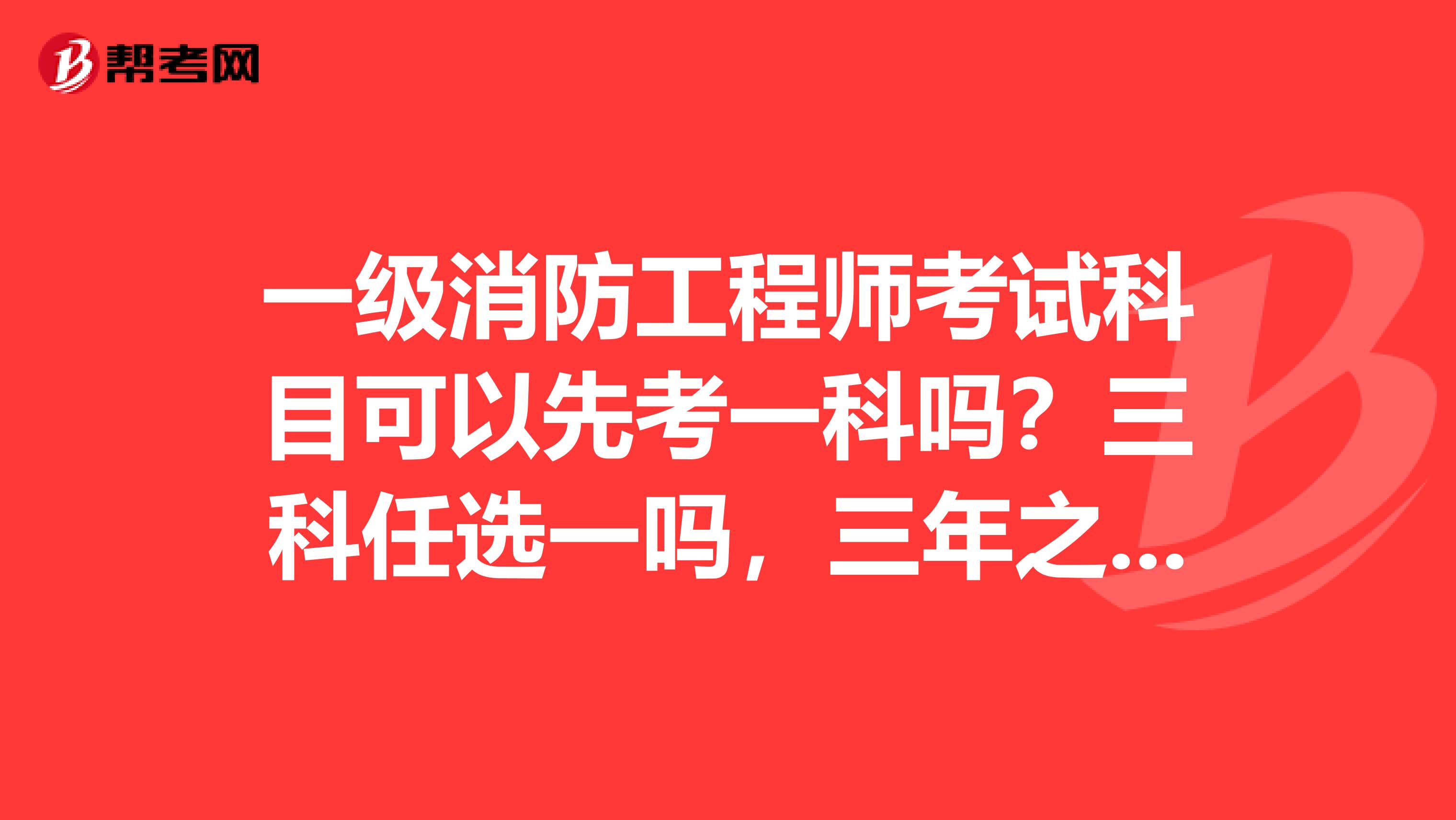 一级消防工程师考试科目可以先考一科吗？三科任选一吗，三年之内考完吗？