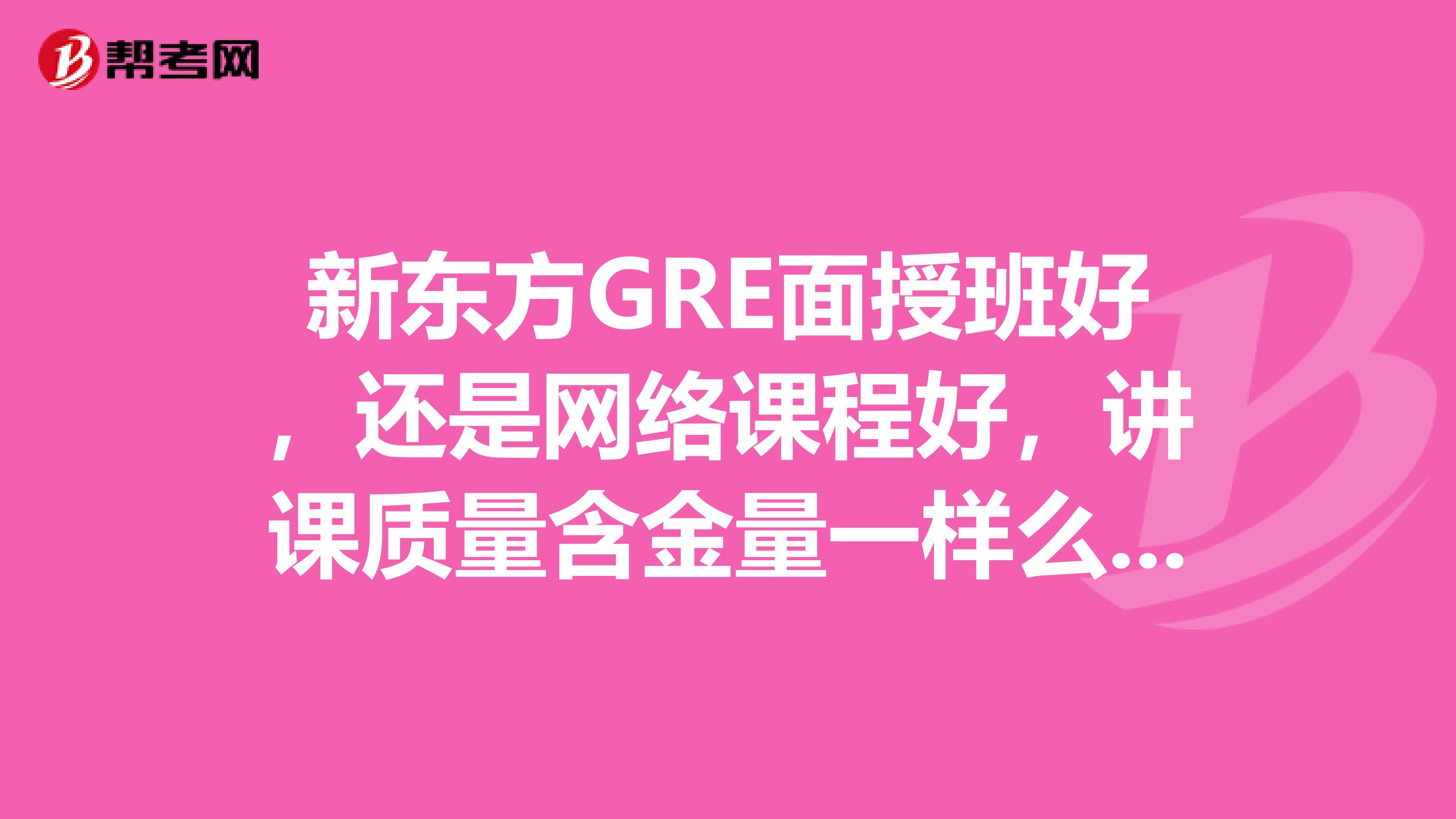 新东方GRE面授班好,还是网络课程好,讲课质量含金量一样么,我想要强化班,时间比较紧。