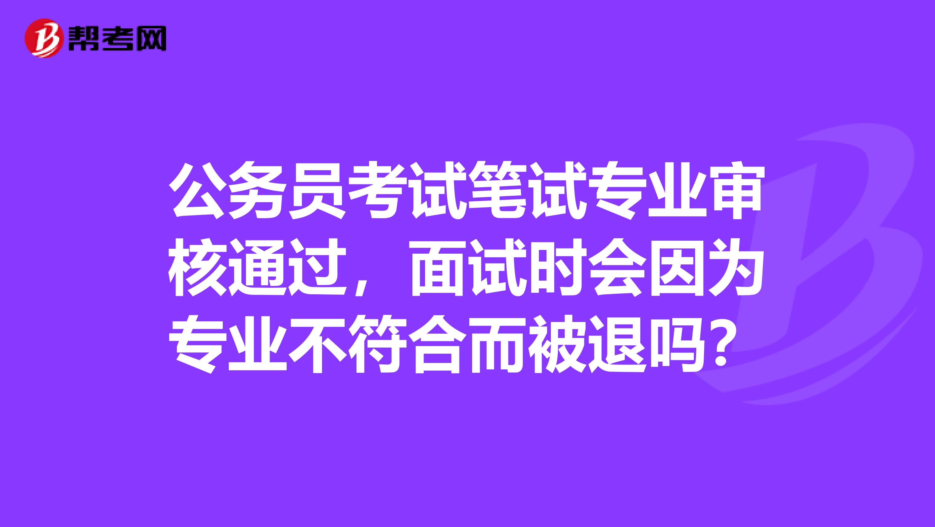 公务员考试笔试专业审核通过，面试时会因为专业不符合而被退吗？