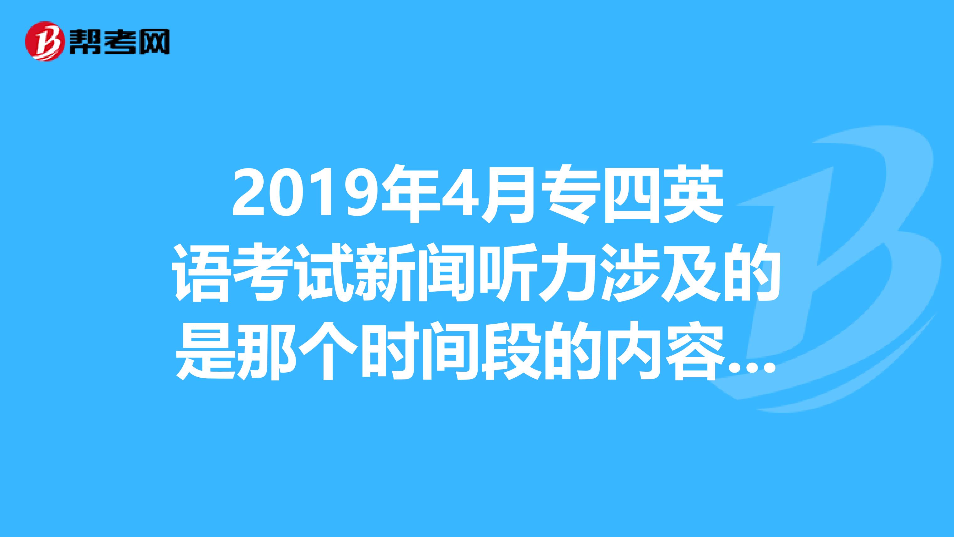 2019年4月专四英语考试新闻听力涉及的是那个时间段的内容是不是2019年3月到2019年3月的有相关新闻更