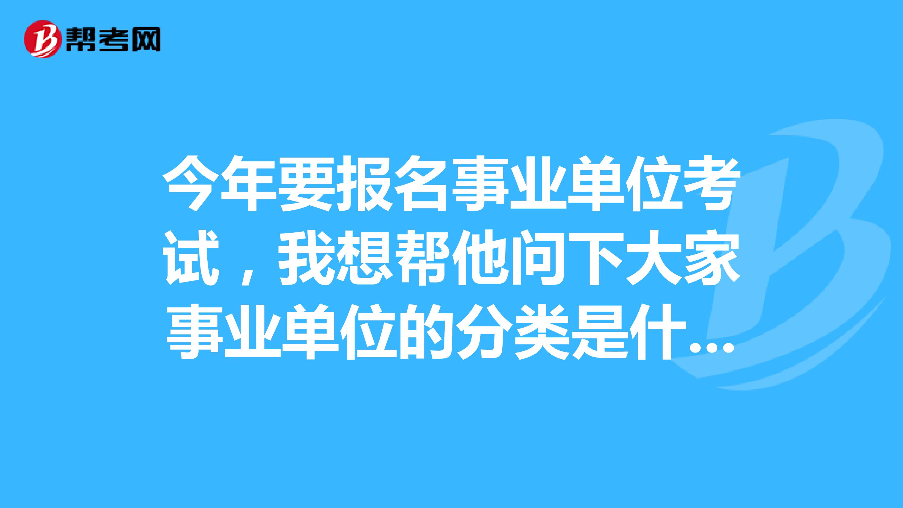今年要报名事业单位考试，我想帮他问下大家事业单位的分类是什么？不太懂这个，求大神解答！坐标安徽！