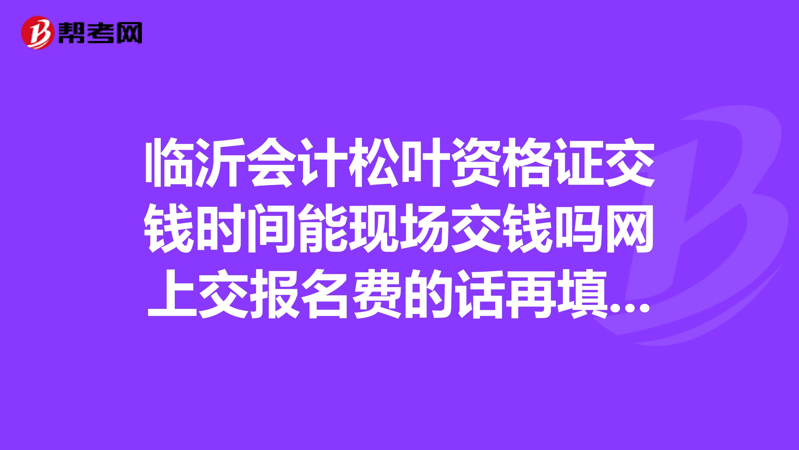 臨沂會計松葉資格證交錢時間能現(xiàn)場交錢嗎網(wǎng)上交報名費的話再填完表后多久交可以呀?謝謝啦我沒分了