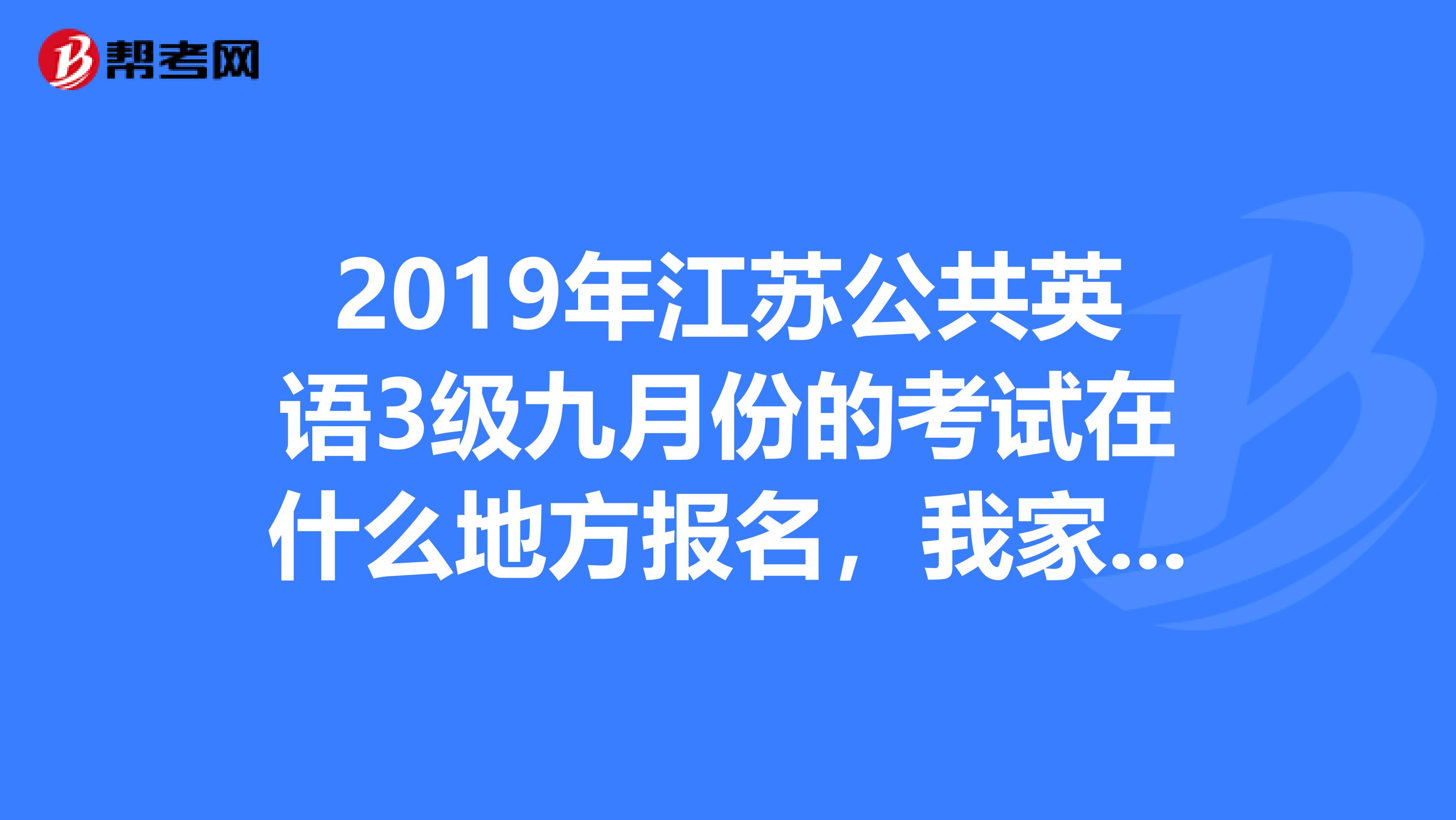 2019年江苏公共英语3级九月份的考试在什么地方报名,我家在江苏连云港东海县,最近的报名地点在哪,多少钱