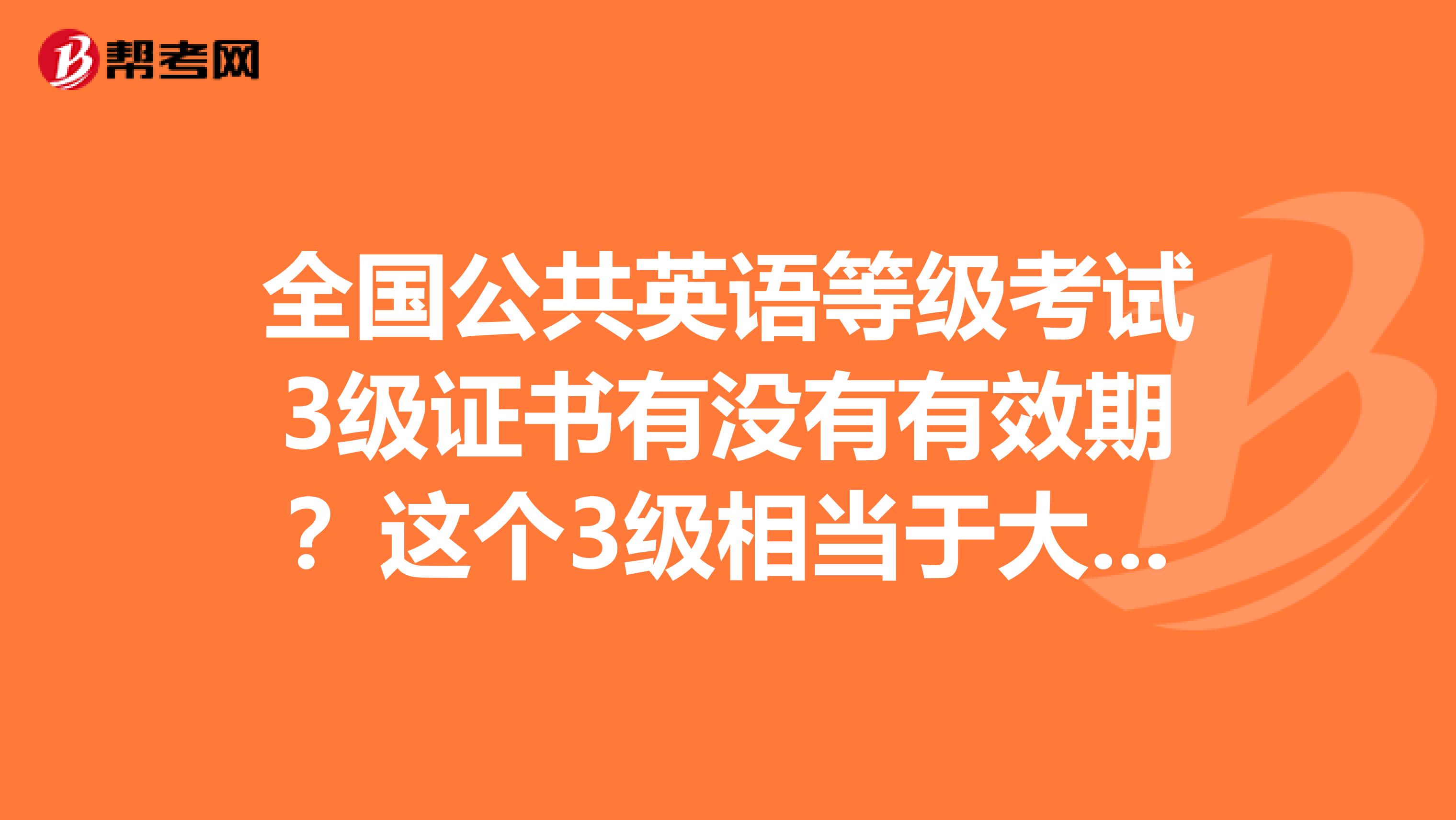 全国公共英语等级考试3级证书有没有有效期？这个3级相当于大学英语四级水平还是六级水平？和大学英语相比哪个难道比较高？