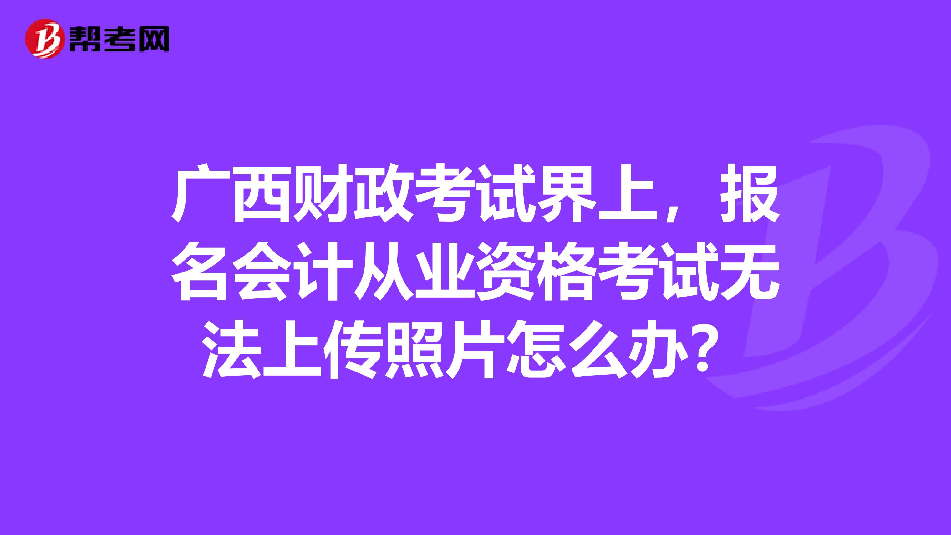 广西财政考试界上，报名会计从业资格考试无法上传照片怎么办？