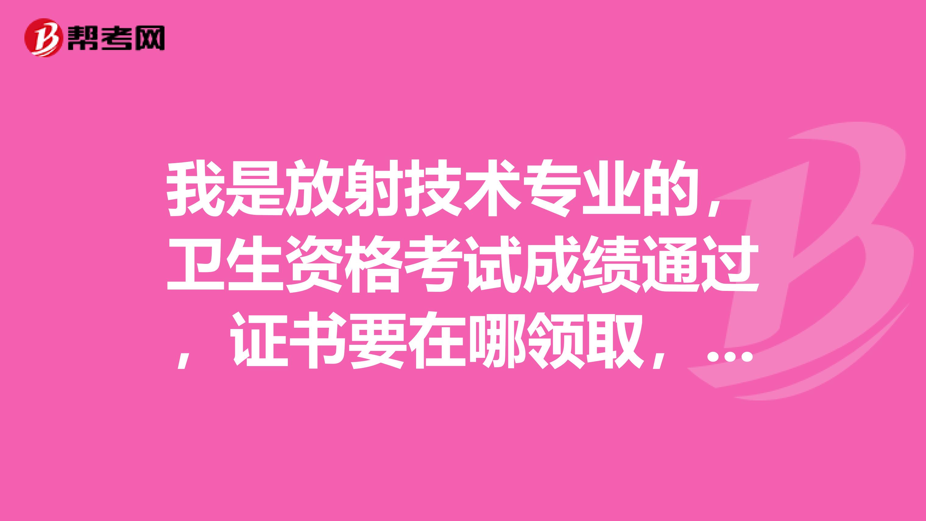 我是放射技术专业的,卫生资格考试成绩通过,证书要在哪领取,什么时候