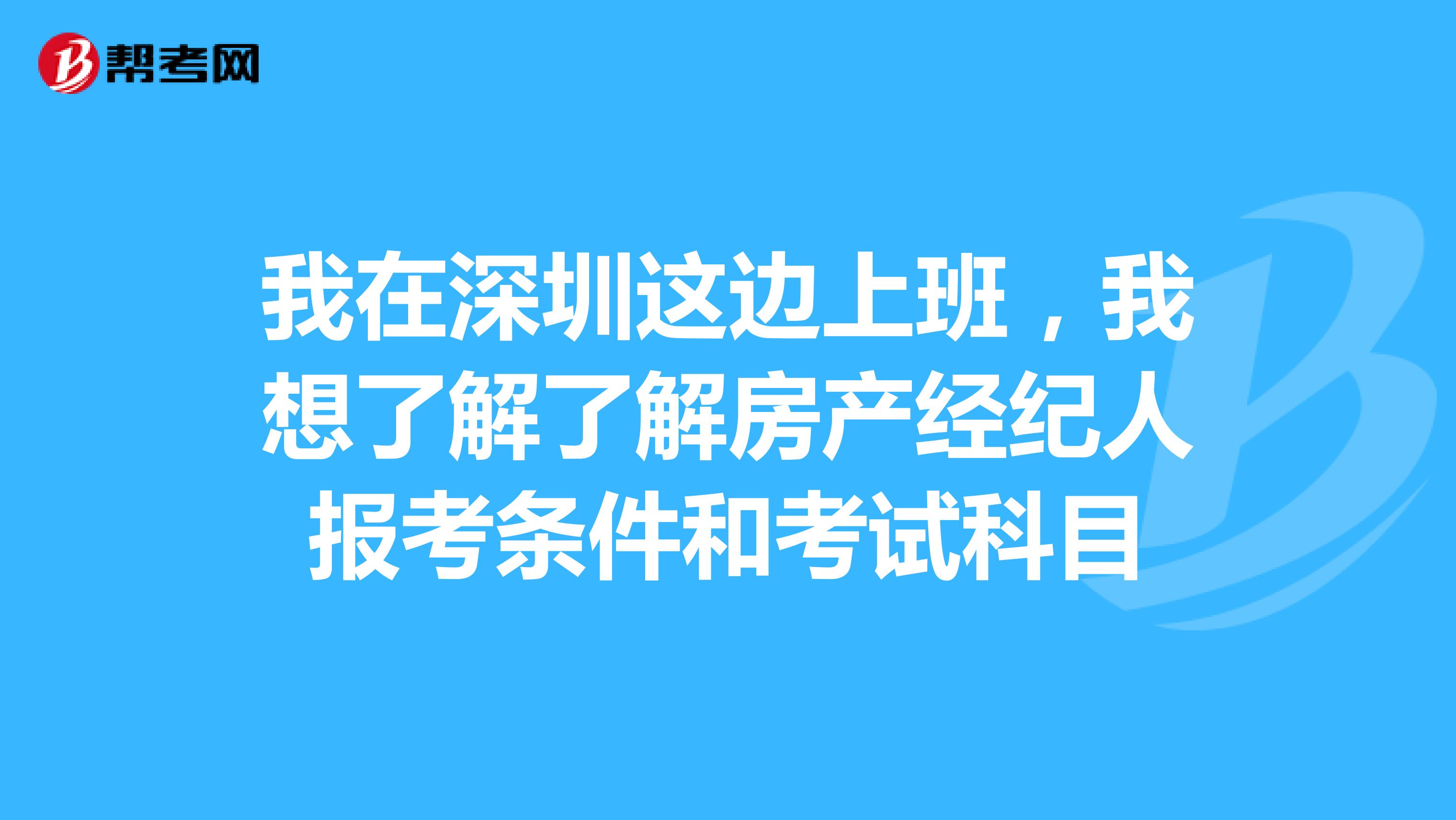 我在深圳这边上班，我想了解了解房产经纪人报考条件和考试科目