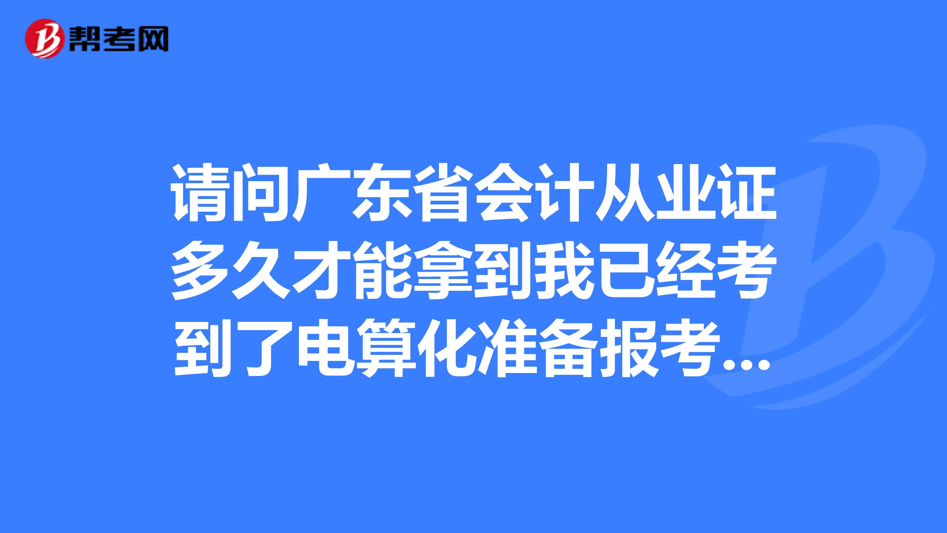 请问广东省会计从业证多久才能拿到我已经考到了电算化准备报考下半年资格证
