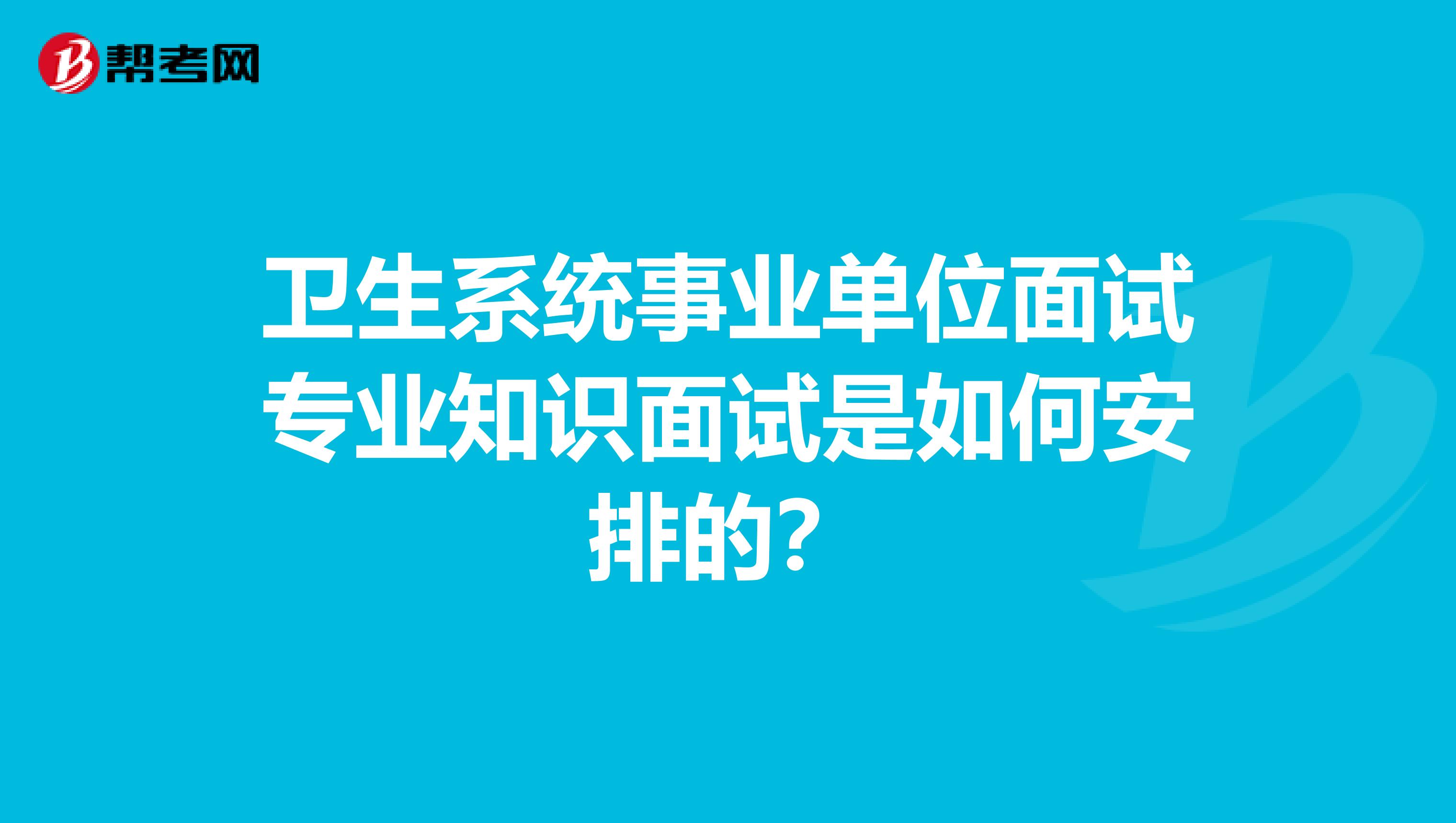 卫生系统事业单位面试专业知识面试是如何安排的?