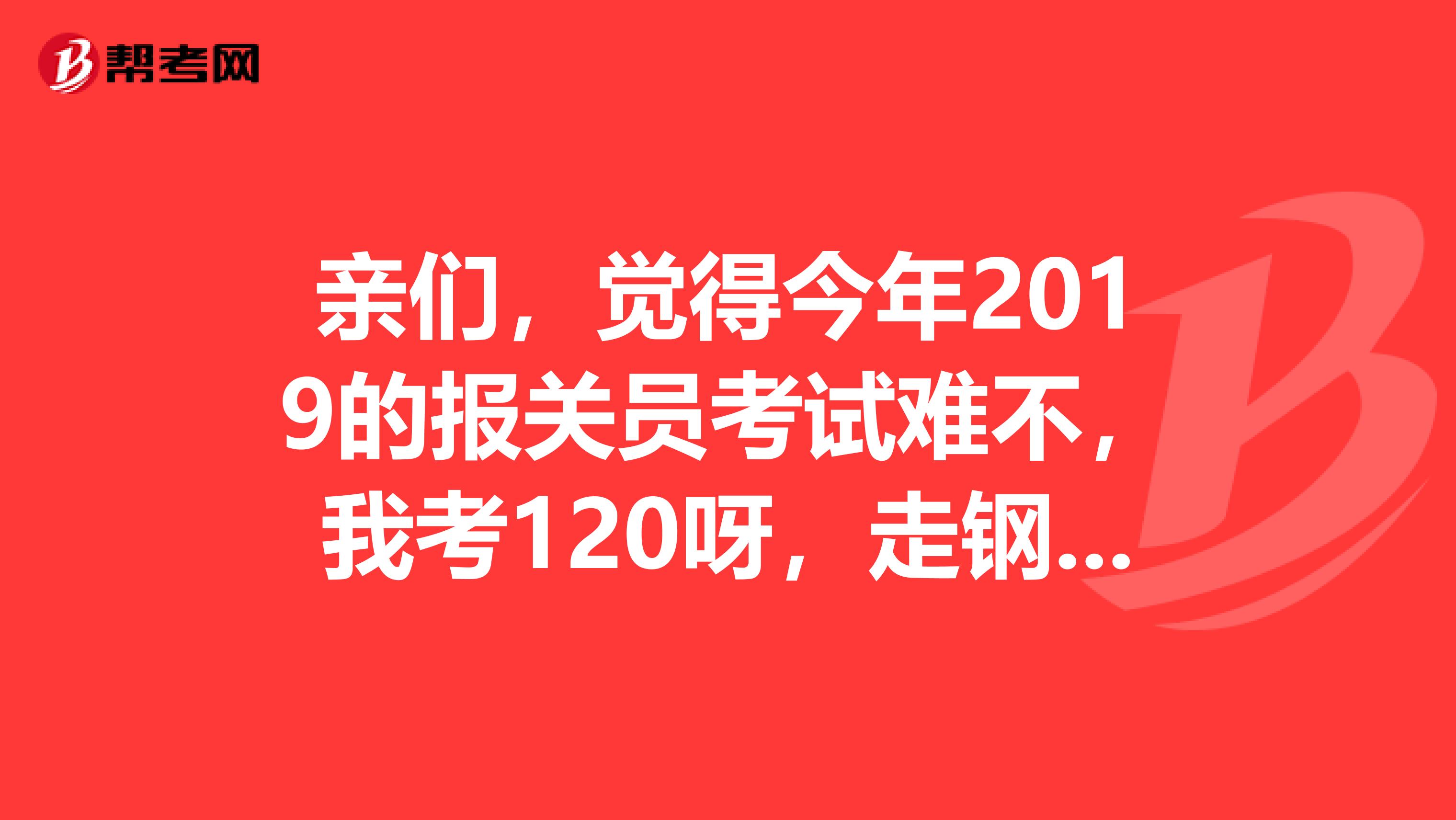 亲们，觉得今年2019的报关员考试难不，我考120呀，走钢丝线呀，很危险的，今年分数线会是多少呢，紧张