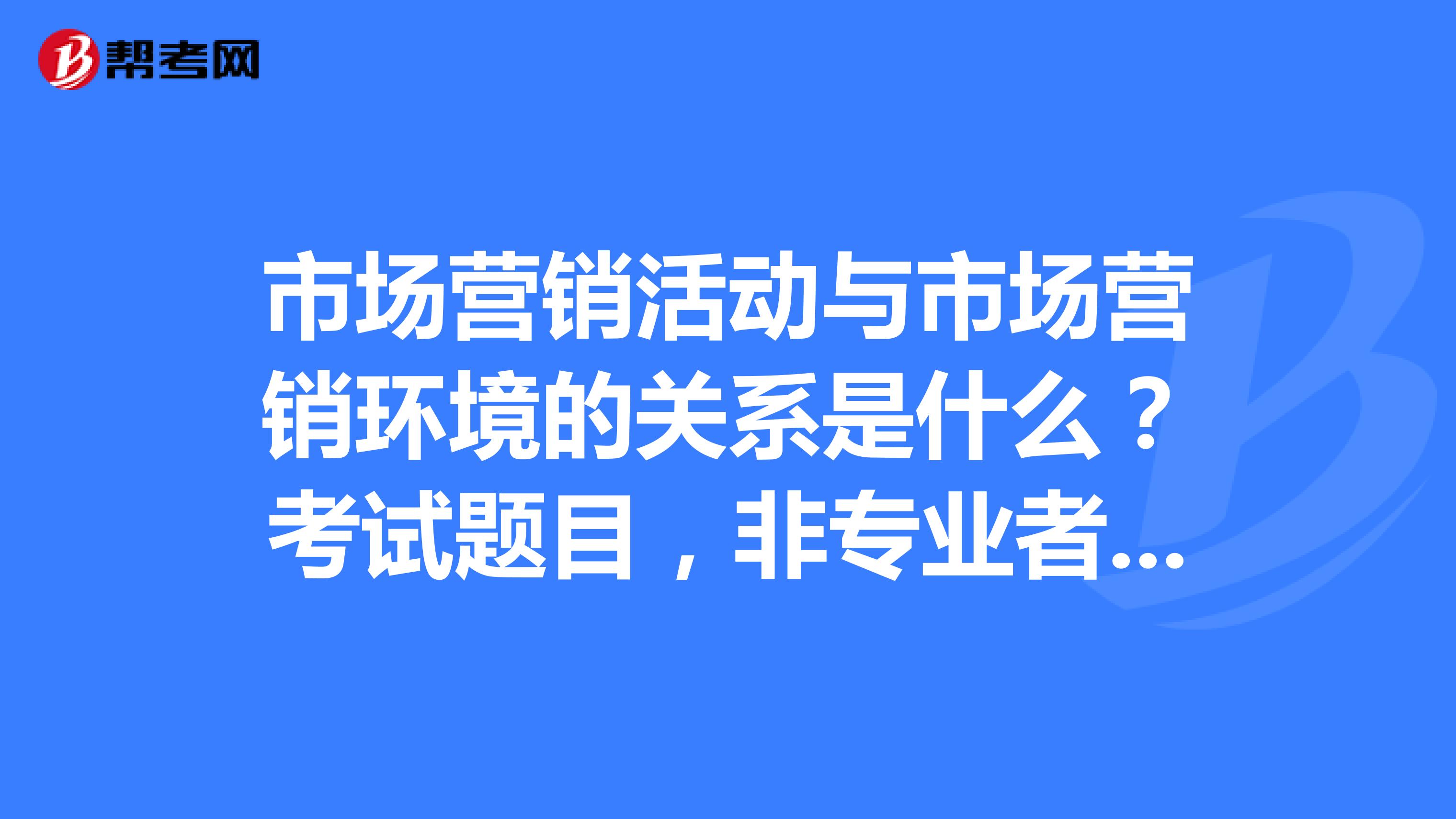 市场营销活动与市场营销环境的关系是什么？考试题目，非专业者勿进